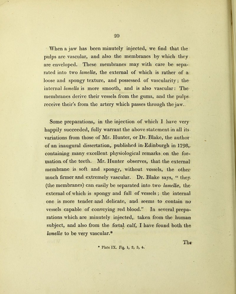 When a jaw has been minutely injected, we find that the pulps are vascular, and also the membranes by which they are enveloped. These membranes may with care be sepa- rated into two lamellae, the external of which is rather of a loose and spongy texture, and possessed of vascularity; the internal lamella is more smooth, and is also vascular: The membranes derive their vessels from the gums, and the pulps receive theirs from the artery which passes through the jaw. Some preparations,, in the injection of which I have very happily succeeded, fully warrant the above statement in all its variations from those of Mr. Hunter, or Dr. Blake, the author of an inaugural dissertation,, published nr Edinburgh in 1798,. containing many excellent physiological remarks on the for- mation of the teeth. Mr. Hunter observes, that the external membrane is soft and spongy, without vessels, the other much firmer and extremely vascular. Dr. Blake says, “ they, (the membranes) can easily be separated into two lamellce, the external of which is spongy and full of vessels ; the internal one is more tender and delicate, and seems to contain no vessels capable of conveying red blood/' In several prepa- rations which are minutely injected,, taken from the human subject, and also from the foetal, calf, I have found both the lamellce to be very vascular.* * Plate IX. Fig. 1, 2, 3, 4. The