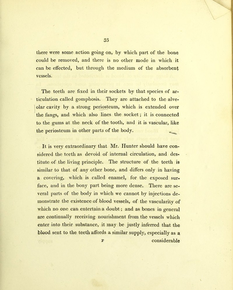 there were some action going on, by which part of the bone could be removed, and there is no other mode in which it can be effected, but through the medium of the absorbent vessels. The teeth are fixed in their sockets by that species of ar- ticulation called gomphosis. They are attached to the alve- olar cavity by a strong periosteum, which is extended over the fangs, and which also lines the socket; it is connected to the gums at the neck of the tooth, and it is vascular, like the periosteum in other parts of the body. „ It is very extraordinary that Mr. Hunter should have con- sidered the teeth as devoid of internal circulation, and des- titute of the living principle. The structure of the teeth is similar to that of any other bone, and differs only in having a covering, which is called enamel, for the exposed sur- face, and in the bony part being more dense. There are se- veral parts of the body in which we cannot by injections de- monstrate the existence of blood vessels, of the vascularity of which no one can entertain a doubt; and as bones in general are continually receiving nourishment from the vessels which enter into their substance, it may be justly inferred that the blood sent to the teeth affords a similar supply, especially as a f considerable \