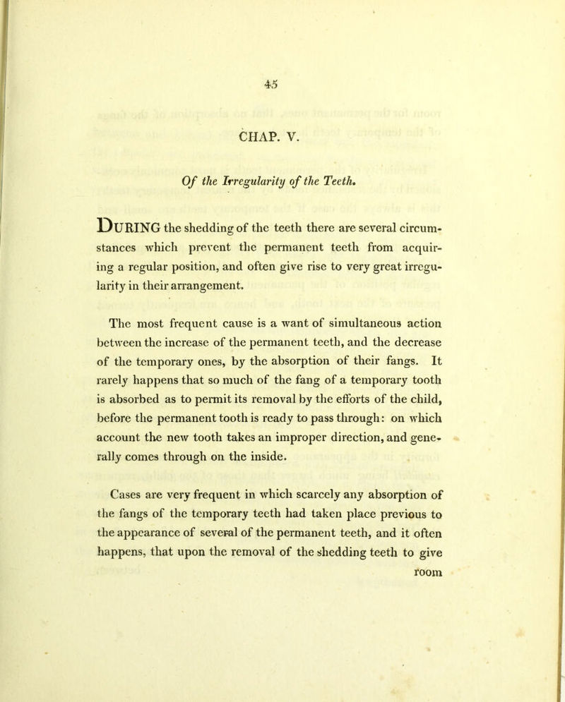 CHAP, V. Of the Irregularity of the Teeth. During the shedding of the teeth there are several circum- stances which prevent the permanent teeth from acquir- ing a regular position, and often give rise to very great irregu- larity in their arrangement. The most frequent cause is a want of simultaneous action between the increase of the permanent teeth, and the decrease of the temporary ones, by the absorption of their fangs. It rarely happens that so much of the fang of a temporary tooth is absorbed as to permit its removal by the efforts of the child, before the permanent tooth is ready to pass through: on which account the new tooth takes an improper direction, and gene- rally comes through on the inside. Cases are very frequent in which scarcely any absorption of the fangs of the temporary teeth had taken place previous to the appearance of several of the permanent teeth, and it often happens, that upon the removal of the shedding teeth to give room