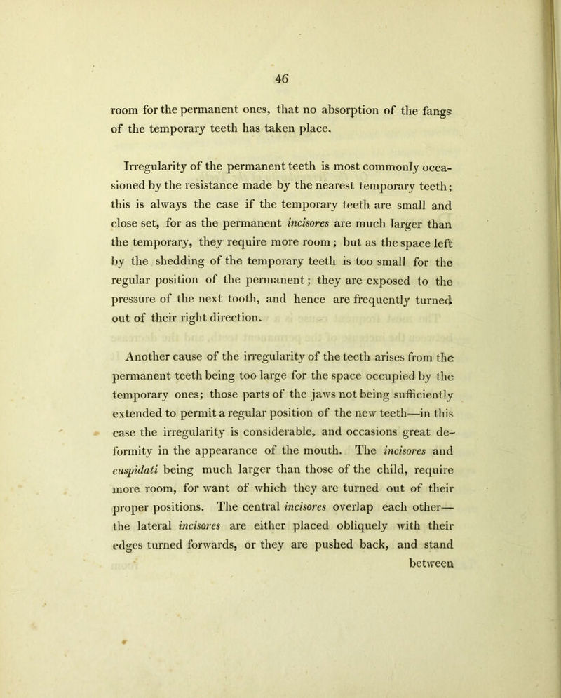 room for the permanent ones, that no absorption of the fangs: of the temporary teeth has taken place. Irregularity of the permanent teeth is most commonly occa- sioned by the resistance made by the nearest temporary teeth; this is always the case if the temporary teeth are small and close set, for as the permanent incisores are much larger than the temporary, they require more room; but as the space left by the shedding of the temporary teeth is too small for the regular position of the permanent; they are exposed to the pressure of the next tooth, and hence are frequently turned out of their right direction. Another cause of the irregularity of the teeth arises from the permanent teeth being too large for the space occupied by the temporary ones; those parts of the jaws not being sufficiently extended to permit a regular position of the new teeth—in this case the irregularity is considerable, and occasions great de- formity in the appearance of the mouth. The incisores and cuspidati being much larger than those of the child, require more room, for want of which they are turned out of their proper positions. The central incisores overlap each other— the lateral incisores are either placed obliquely with their edges turned forwards, or they are pushed back, and stand between I