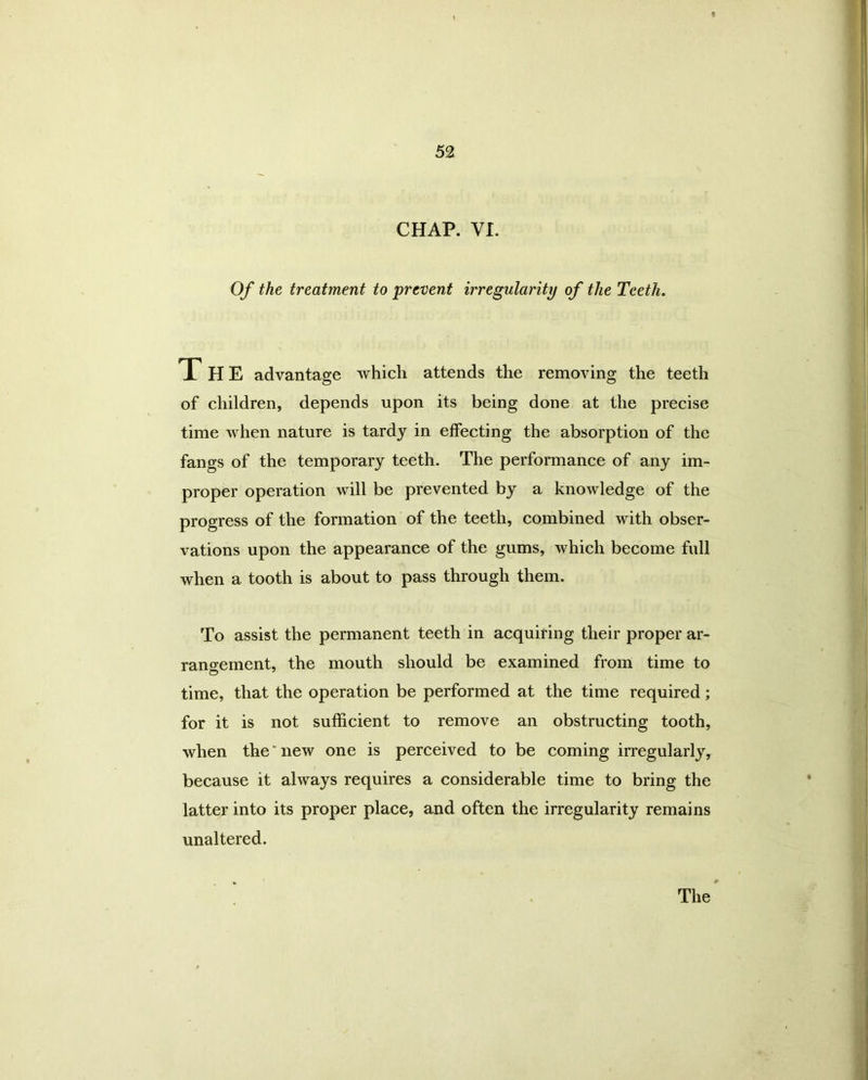 CHAP. VI. Of the treatment to prevent irregularity of the Teeth. THE advantage which attends the removing the teeth of children, depends upon its being done at the precise time when nature is tardy in effecting the absorption of the fangs of the temporary teeth. The performance of any im- proper operation will be prevented by a knowledge of the progress of the formation of the teeth, combined with obser- vations upon the appearance of the gums, which become full when a tooth is about to pass through them. To assist the permanent teeth in acquiring their proper ar- rangement, the mouth should be examined from time to time, that the operation be performed at the time required; for it is not sufficient to remove an obstructing tooth, when the' new one is perceived to be coming irregularly, because it always requires a considerable time to bring the latter into its proper place, and often the irregularity remains unaltered.