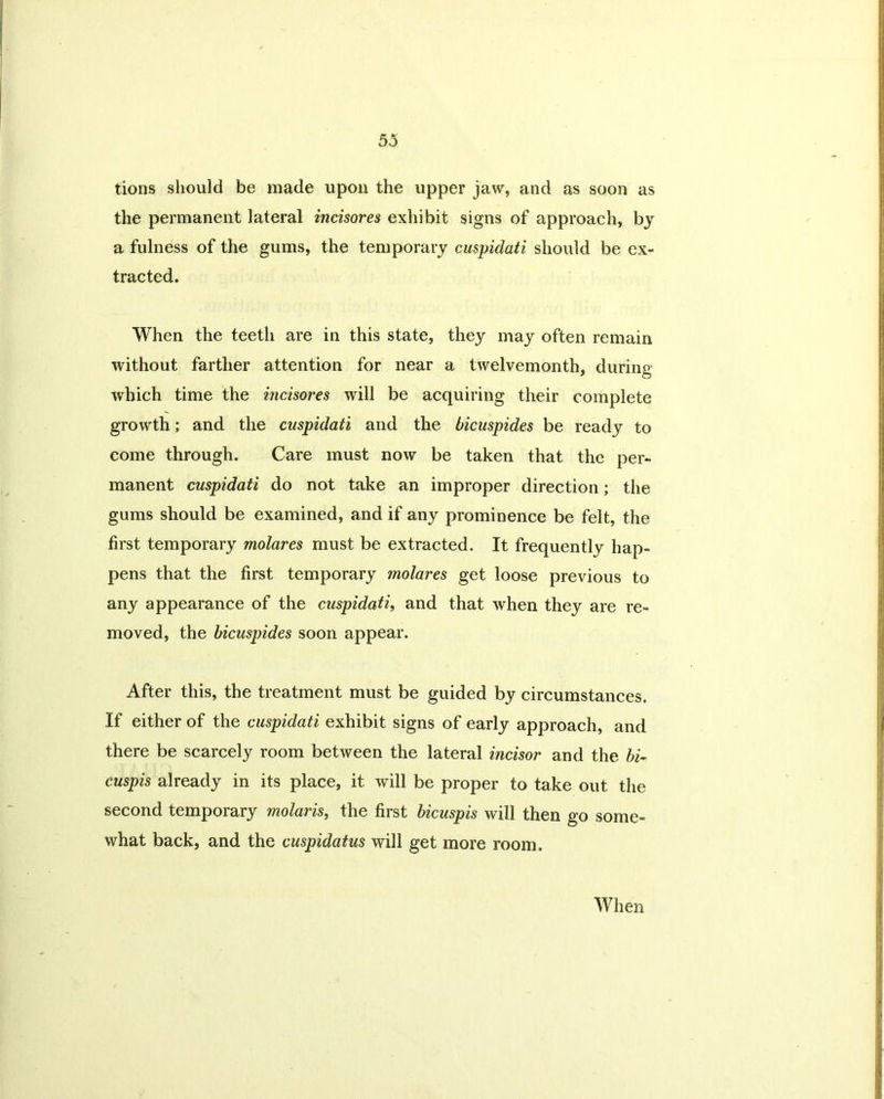 tions should be made upon the upper jaw, and as soon as the permanent lateral incisores exhibit signs of approach, by a fulness of the gums, the temporary cuspidati should be ex- tracted. When the teeth are in this state, they may often remain without farther attention for near a twelvemonth, during which time the incisores will be acquiring their complete growth; and the cuspidati and the bicuspides be ready to come through. Care must now be taken that the per- manent cuspidati do not take an improper direction; the gums should be examined, and if any prominence be felt, the first temporary molares must be extracted. It frequently hap- pens that the first temporary molares get loose previous to any appearance of the cuspidati, and that when they are re- moved, the bicuspides soon appear. After this, the treatment must be guided by circumstances. If either of the cuspidati exhibit signs of early approach, and there be scarcely room between the lateral incisor and the hi- cuspis already in its place, it will be proper to take out the second temporary molaris, the first bicuspis will then go some- what back, and the cuspidatus will get more room. When