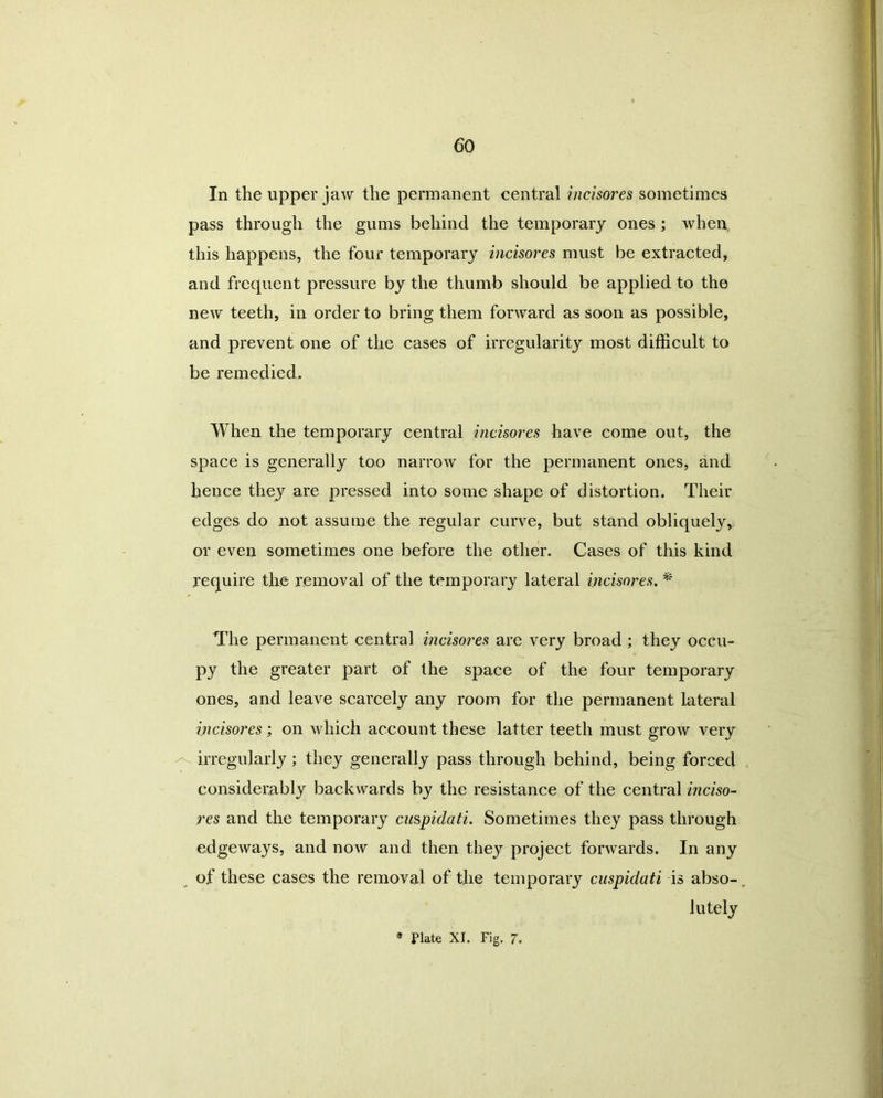 In the upper jaw the permanent central incisores sometimes pass through the gums behind the temporary ones; when, this happens, the four temporary incisores must be extracted, and frequent pressure by the thumb should be applied to the new teeth, in order to bring them forward as soon as possible, and prevent one of the cases of irregularity most difficult to be remedied. When the temporary central incisores have come out, the space is generally too narrow for the permanent ones, and hence they are pressed into some shape of distortion. Their edges do not assume the regular curve, but stand obliquely, or even sometimes one before the other. Cases of this kind require the removal of the temporary lateral incisores. * The permanent central incisores are very broad; they occu- py the greater part of the space of the four temporary ones, and leave scarcely any room for the permanent lateral incisores; on which account these latter teeth must grow very irregularly; they generally pass through behind, being forced considerably backwards by the resistance of the central inciso- res and the temporary cuspidati. Sometimes they pass through edgeways, and now and then they project forwards. In any of these cases the removal of the temporary cuspidati is abso-. lutely