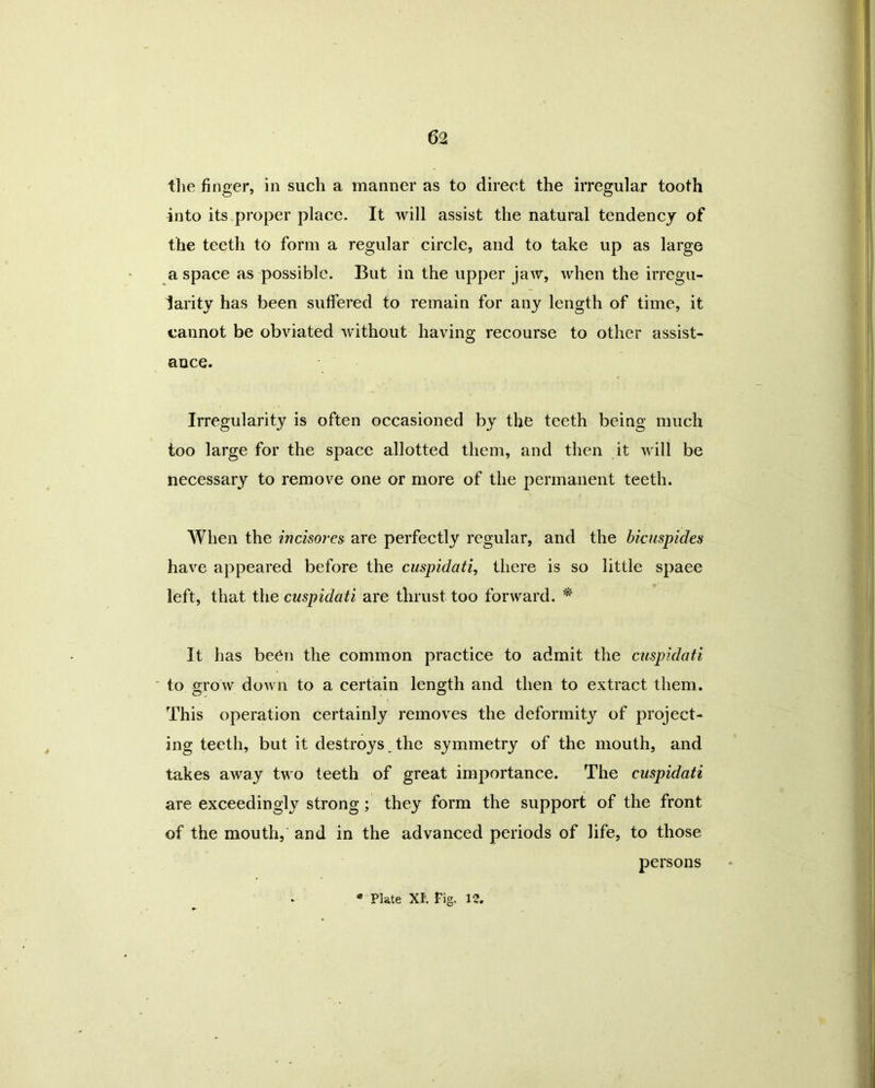 the finger, in such a manner as to direct the irregular tooth into its proper place. It will assist the natural tendency of the teeth to form a regular circle, and to take up as large a space as possible. But in the upper jaw, when the irregu- larity has been suffered to remain for any length of time, it cannot be obviated without having recourse to other assist- ance. Irregularity is often occasioned by the teeth being much too large for the space allotted them, and then it will be necessary to remove one or more of the permanent teeth. When the inckores are perfectly regular, and the bicuspides have appeared before the cuspidati, there is so little spaee left, that the cuspidati are thrust too forward. * It has been the common practice to admit the cuspidati to grow down to a certain length and then to extract them. This operation certainly removes the deformity of project- ing teeth, but it destroys the symmetry of the mouth, and takes away two teeth of great importance. The cuspidati are exceedingly strong; they form the support of the front of the mouth, and in the advanced periods of life, to those persons