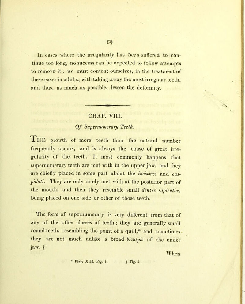 In cases where the irregularity has been suffered to con- tinue too long, no success can be expected to follow' attempts to remove it; we must content ourselves, in the treatment of these cases in adults, with taking awTay the most irregular teeth, and thus, as much as possible, lessen the deformity. CHAP. VIII. Of Supernumerary Teeth. The growth of more teeth than the natural number frequently occurs, and is always the cause of great irre- gularity of the teeth. It most commonly happens that supernumerary teeth are met with in the upper jaw, and they are chiefly placed in some part about the incisores and cus- pidati. They are only rarely met with at the posterior part of the mouth, and then they resemble small dentes sapientice, being placed on one side or other of those teeth. The form of supernumerary is very different from that of any of the other classes of teeth ; they are generally small round teeth, resembling the point of a quill,* and sometimes they are not much unlike a broad bicuspis of the under jaw. j* When