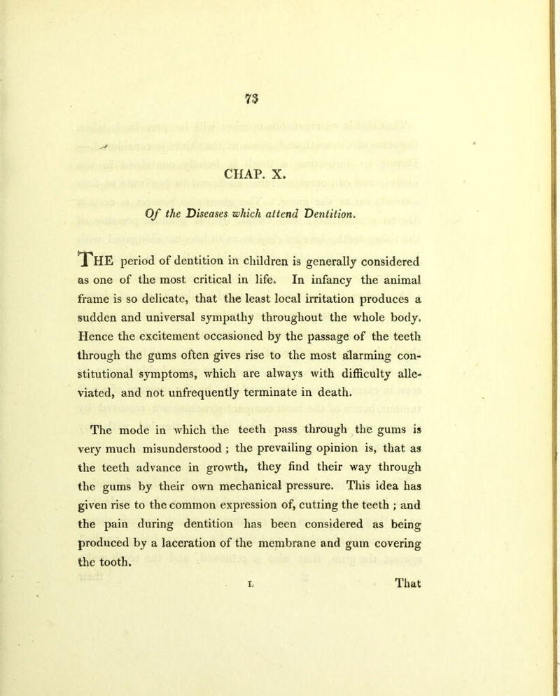 Of the Diseases which attend Dentition. The period of dentition in children is generally considered as one of the most critical in life* In infancy the animal frame is so delicate, that the least local irritation produces a sudden and universal sympathy throughout the whole body. Hence the excitement occasioned by the passage of the teeth through the gums often gives rise to the most alarming con- stitutional symptoms, which are always with difficulty alle- viated, and not unfrequently terminate in death. The mode in which the teeth pass through the gums is very much misunderstood ; the prevailing opinion is, that as the teeth advance in growth, they find their way through the gums by their own mechanical pressure. This idea has given rise to the common expression of, cutting the teeth ; and the pain during dentition has been considered as being produced by a laceration of the membrane and gum covering the tooth. L That