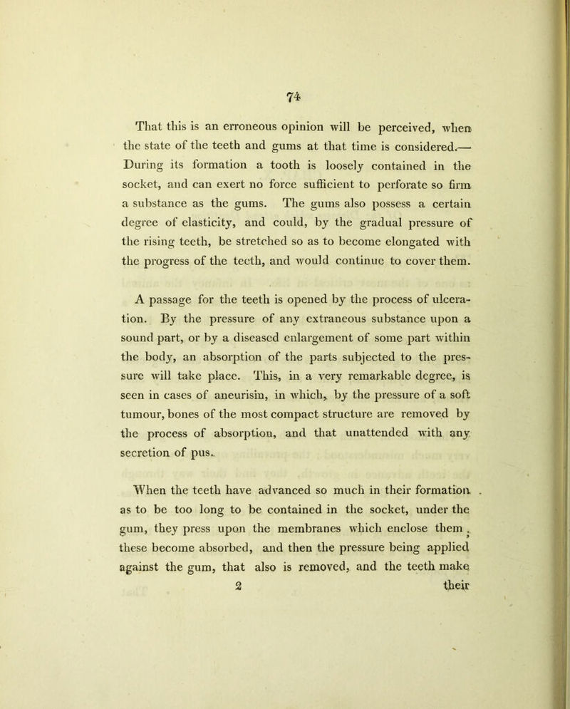 That this is an erroneous opinion will be perceived, when the state of the teeth and gums at that time is considered.—* During its formation a tooth is loosely contained in the socket, and can exert no force sufficient to perforate so firm a substance as the gums. The gums also possess a certain degree of elasticity, and could, by the gradual pressure of the rising teeth, be stretched so as to become elongated with the progress of the teeth, and would continue to cover them. A passage for the teeth is opened by the process of ulcera- tion. By the pressure of any extraneous substance upon a sound part, or by a diseased enlargement of some part within the body, an absorption of the parts subjected to the pres- sure will take place. This, in a very remarkable degree, is seen in cases of aneurism, in which, by the pressure of a soft tumour, bones of the most compact structure are removed by the process of absorption, and that unattended with any secretion of pus.. When the teeth have advanced so much in their formation . as to be too long to be contained in the socket, under the gum, they press upon the membranes which enclose them . these become absorbed, and then the pressure being applied against the gum, that also is removed, and the teeth make £ thek