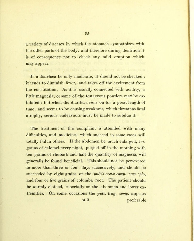 a variety of diseases in which the stomach sympathizes with the other parts of the body, and therefore during dentition it is of consequence not to check any mild eruption which may appear. If a diarrhaea be only moderate, it should not be checked ; it tends to diminish fever, and takes off the excitement from the constitution. As it is usually connected with acidity, a little magnesia, or some of the testaceous powders may be ex- hibited ; but when the diarrhsea runs on for a great length of time, and seems to be causing weakness, which threatens fatal atrophy, serious endeavours must be made to subdue it. The treatment of this complaint is attended with many difficulties, and medicines which succeed in some cases will totally fail in others. If the abdomen be much enlarged, two grains of calomel every night, purged off in the morning with ten grains of rhubarb and half the quantity of magnesia, will generally be found beneficial. This should not be persevered in more than three or four days successively, and should be succeeded by eight grains of the pulvis cretce comp, cum opio, and four or five grains of columba root. The patient should be warmly clothed, especially on the abdomen and lower ex- tremities. On some occasions the pulv. trag. comp, appears m 2 preferable