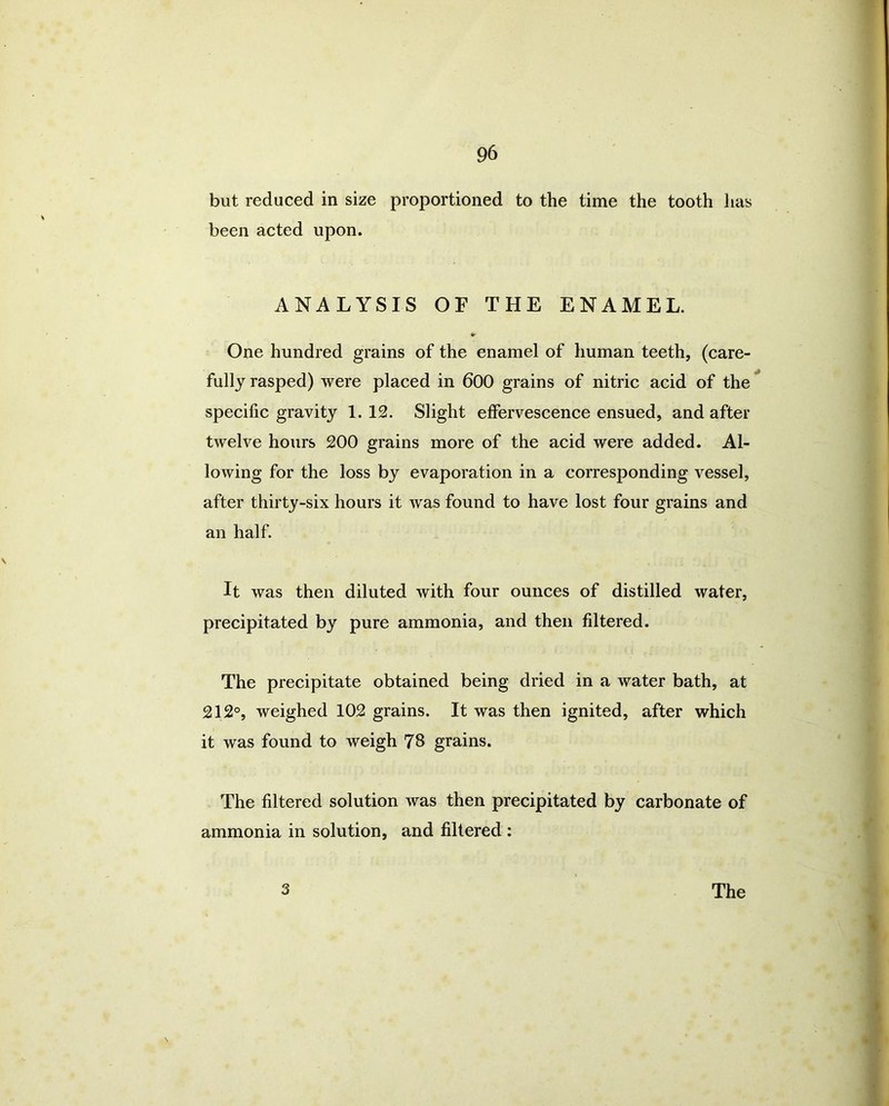 but reduced in size proportioned to the time the tooth has been acted upon. ANALYSIS OF THE ENAMEL. One hundred grains of the enamel of human teeth, (care- fully rasped) were placed in 600 grains of nitric acid of the specific gravity 1. 12. Slight effervescence ensued, and after twelve hours 200 grains more of the acid were added. Al- lowing for the loss by evaporation in a corresponding vessel, after thirty-six hours it was found to have lost four grains and an half. It was then diluted with four ounces of distilled water, precipitated by pure ammonia, and then filtered. The precipitate obtained being dried in a water bath, at 212°, weighed 102 grains. It was then ignited, after which it was found to weigh 78 grains. The filtered solution was then precipitated by carbonate of ammonia in solution, and filtered :