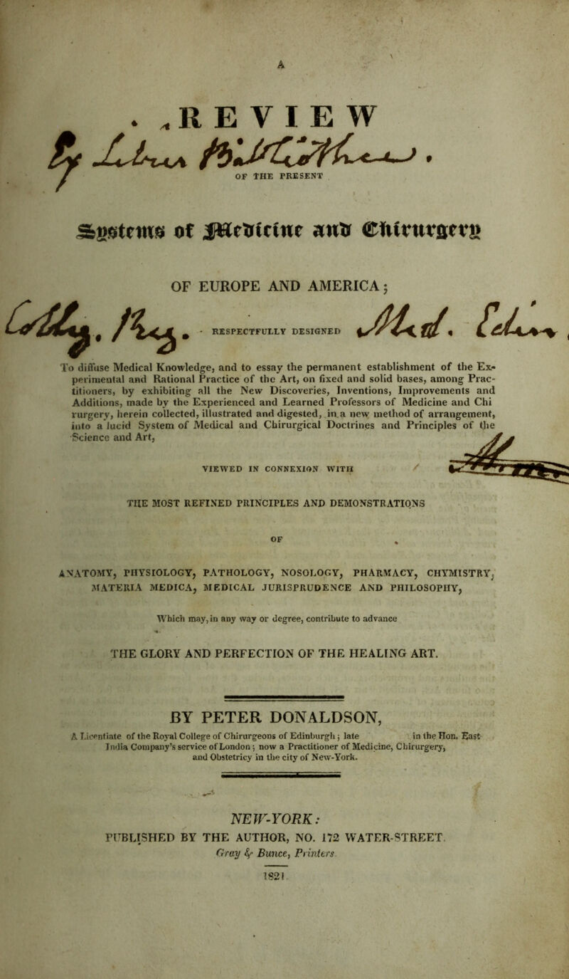 A • .REVIEW OF THE PRESENT Sgstms of iWfinctur aim etuvuvscvn OF EUROPE AND AMERICA; RESPECTFULLY DESIGNED To diffuse Medical Knowledge, and to essay the permanent establishment of the Ex- perimental and Rational Practice of the Art, on fixed and solid bases, among Prac- titioners, by exhibiting all the New Discoveries, Inventions, Improvements and Additions, made by the Experienced and Learned Professors of Medicine and Chi rurgery, herein collected, illustrated and digested, in. a new method of arrangement, into a lucid System of Medical and Cbirurgical Doctrines and Principles of tjie Science and Art, VIEWED IN CONNEXION WITH THE MOST REFINED PRINCIPLES AND DEMONSTRATIONS OF ANATOMY, PHYSIOLOGY, PATHOLOGY, NOSOLOGY, PHARMACY, CHYMISTRY^ MATERIA MEDICA, MEDICAL JURISPRUDENCE AND PHILOSOPHY, Which may, in any way or degree, contribute to advance THE GLORY AND PERFECTION OF THE HEALING ART. BY PETER DONALDSON, A Licentiate of the Royal College of Chirurgeons of Edinburgh; late in the Hon, East India Company’s service of London; now a Practitioner of Medicine, Chirurgery, and Obstetricy in the city of New-York. NEW-YORK: PUBLISHED BY THE AUTHOR, NO. 172 WATER-STREET Gray Bunce, Printers 1821