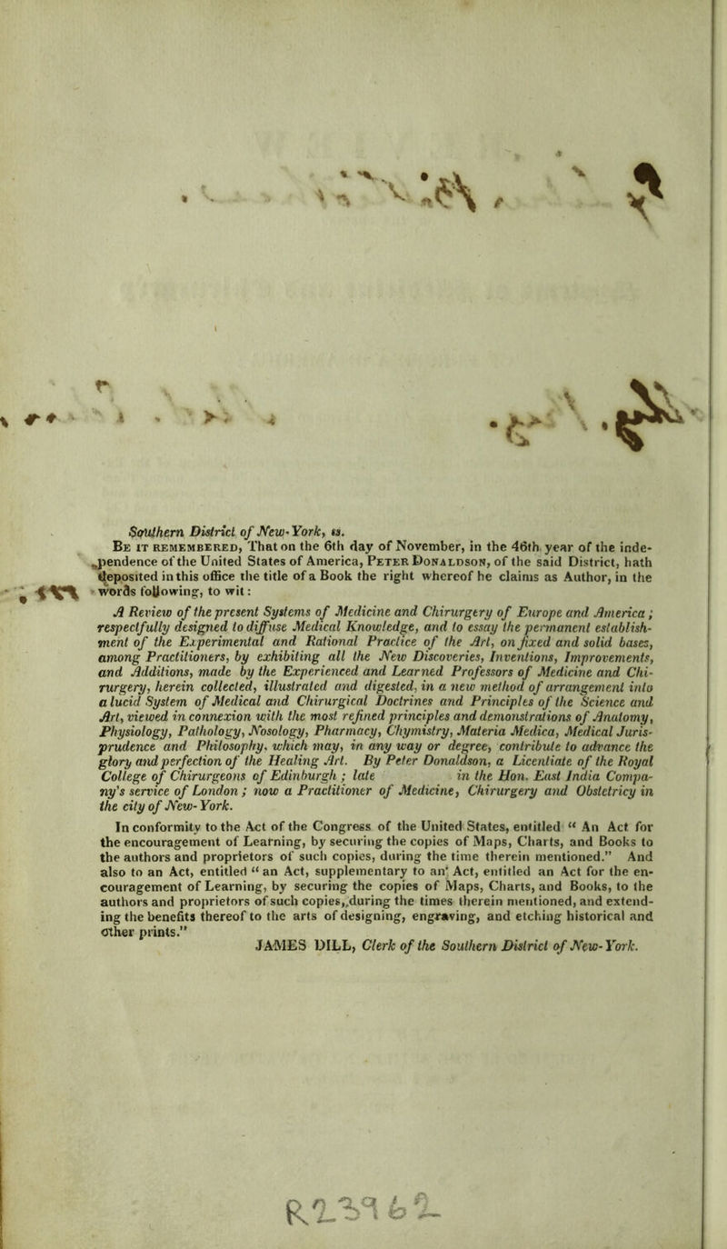 * Southern District of New* York, ss. Be it remembered, That on the 6th day of November, in the 46th year of the inde- pendence of the United States of America, Peter Donaldson, of the said District, hath deposited in this office the title of a Book the right whereof he claims as Author, in the • w words following, to wit: A Review of the present Systems of Medicine and Chirurgery of Europe and America; respectfully designed to diffuse Medical Knowledge, and to essay the permanent establish- ment of the Experimental and Rational Practice of the Art, on fixed and solid bases, among Practitioners, by exhibiting all the JYeiv Discoveries, Inventions, Improvements, and Additions, made by the Experienced and Learned Professors of Medicine and Chi- rurgery, herein collected, illustrated and digested, in a new method of arrangement into a lucid System of Medical and Chirurgical Doctrines and Principles of the Science and Art, viewed in connexion with the most refined principles and demonstrations of Anatomy, Physiology, Pathology, JYosology, Pharmacy, Chymistry, Materia Medica, Medical Juris- prudence and Philosophy, which may, in any way or degree, contribute to advance the glory and perfection of the Healing Art. By Peter Donaldson, a Licentiate of the Royal College of Chirurgeons of Edinburgh ; late in the Hon. East India Compa- ny's service of London ; now a Practitioner of Medicine, Chirurgery and Obstctricy in the city of New- York. In conformity to the Act of the Congress of the United States, entitled u An Act, for the encouragement of Learning, by securing the copies of Maps, Charts, and Books to the authors and proprietors of such copies, during the time therein mentioned.” And also to an Act, entitled “ an Act, supplementary to an’ Act, entitled an Act for the en- couragement of Learning, by securing the copies of Maps, Charts, and Books, to the authors and proprietors of such copies,.during the times therein mentioned, and extend- ing the benefits thereof to the arts of designing, engraving, and etching historical and Other prints.” JAMES DILL, Clerk of the Southern District of New-York. R