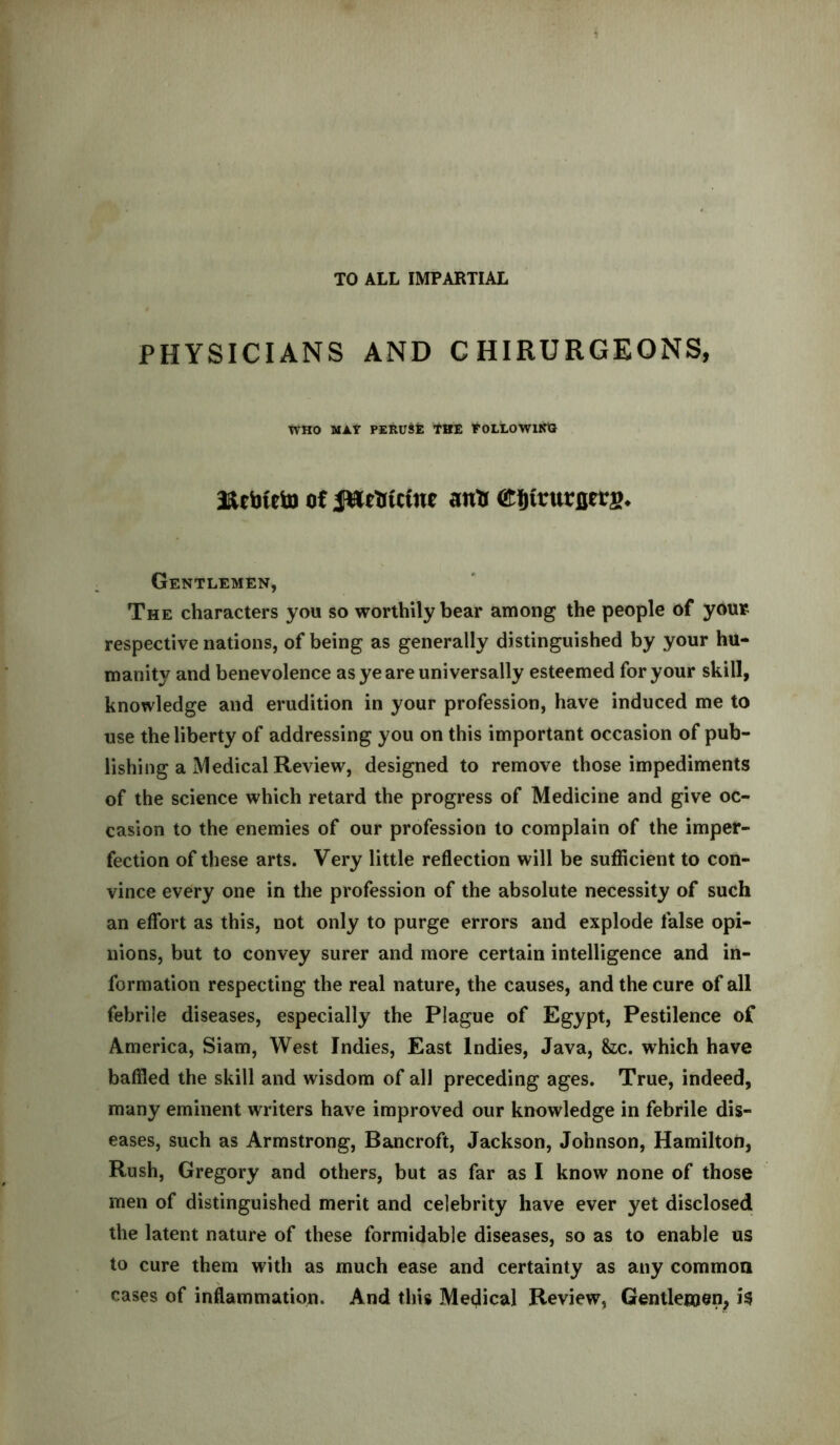 PHYSICIANS AND C HIRURGEONS, WHO MAY PERUSE THE FOLLOWING a&cbteto of Jftrtrtctue antr (Eftfrurflers* Gentlemen, The characters you so worthily bear among the people of your respective nations, of being as generally distinguished by your hu- manity and benevolence as ye are universally esteemed for your skill, knowledge and erudition in your profession, have induced me to use the liberty of addressing you on this important occasion of pub- lishing a Medical Review, designed to remove those impediments of the science which retard the progress of Medicine and give oc- casion to the enemies of our profession to complain of the imper- fection of these arts. Very little reflection will be sufficient to con- vince every one in the profession of the absolute necessity of such an effort as this, not only to purge errors and explode false opi- nions, but to convey surer and more certain intelligence and in- formation respecting the real nature, the causes, and the cure of all febrile diseases, especially the Plague of Egypt, Pestilence of America, Siam, West Indies, East Indies, Java, &ic. which have baffled the skill and wisdom of all preceding ages. True, indeed, many eminent writers have improved our knowledge in febrile dis- eases, such as Armstrong, Bancroft, Jackson, Johnson, Hamilton, Rush, Gregory and others, but as far as I know none of those men of distinguished merit and celebrity have ever yet disclosed the latent nature of these formidable diseases, so as to enable us to cure them with as much ease and certainty as any common cases of inflammation. And this Medical Review, Gentlemen, is