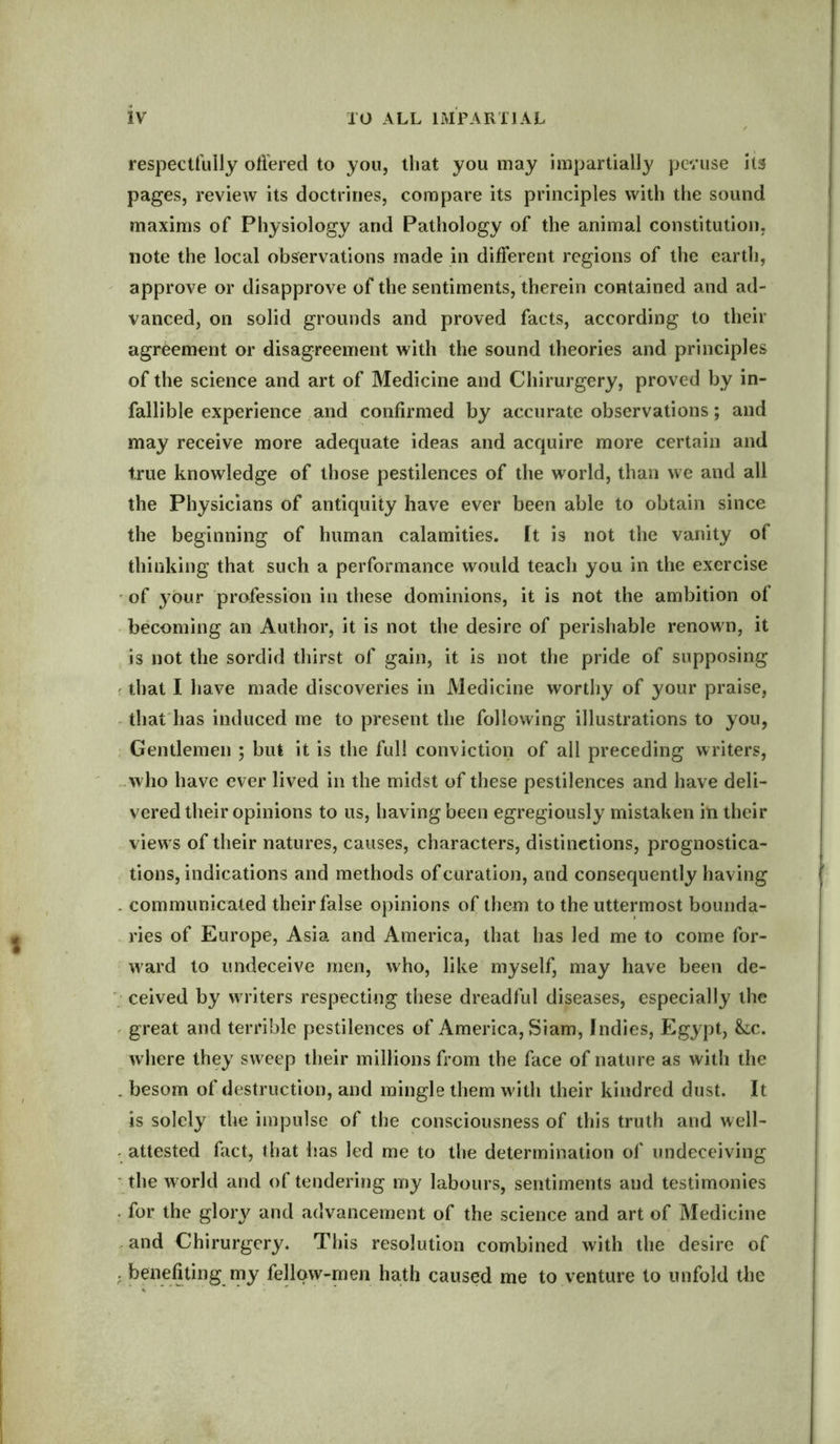 respectfully offered to you, that you may impartially peruse its pages, review its doctrines, compare its principles with the sound maxims of Physiology and Pathology of the animal constitution, note the local observations made in different regions of the earth, approve or disapprove of the sentiments, therein contained and ad- vanced, on solid grounds and proved facts, according to their agreement or disagreement with the sound theories and principles of the science and art of Medicine and Chirurgery, proved by in- fallible experience and confirmed by accurate observations; and may receive more adequate ideas and acquire more certain and true knowledge of those pestilences of the world, than we and all the Physicians of antiquity have ever been able to obtain since the beginning of human calamities. It is not the vanity of thinking that such a performance would teach you in the exercise of your profession in these dominions, it is not the ambition of becoming an Author, it is not the desire of perishable renown, it is not the sordid thirst of gain, it is not the pride of supposing that I have made discoveries in Medicine worthy of your praise, that has induced me to present the following illustrations to you, Gentlemen 5 but it is the full conviction of all preceding writers, who have ever lived in the midst of these pestilences and have deli- vered their opinions to us, having been egregiously mistaken in their views of their natures, causes, characters, distinctions, prognostica- tions, indications and methods of curation, and consequently having . communicated their false opinions of them to the uttermost bounda- ries of Europe, Asia and America, that has led me to come for- ward to undeceive men, who, like myself, may have been de- ceived by writers respecting these dreadful diseases, especially the great and terrible pestilences of America, Siam, Indies, Egypt, &c. where they sweep their millions from the face of nature as with the . besom of destruction, and mingle them with their kindred dust. It is solely the impulse of the consciousness of this truth and well- attested fact, that has led me to the determination of undeceiving the world and of tendering my labours, sentiments and testimonies for the glory and advancement of the science and art of Medicine and Chirurgery. This resolution combined with the desire of ; benefiting my fellow-men hath caused me to venture to unfold the