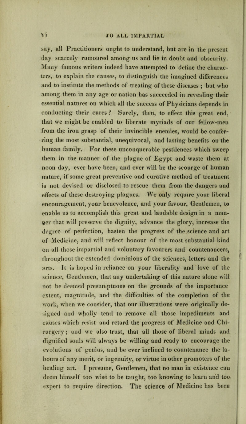 say, all Practitioners ought to understand, but are in the present day scarcely rumoured among us and lie in doubt and obscurity. Many famous writers indeed have attempted to define the charac- ters, to explain the causes, to distinguish the imagined differences and to institute the methods of treating of these diseases ; but who among them in any age or nation has succeeded in revealing their essential natures on which all the success of Physicians depends in conducting their cures ? Surely, then, to effect this great end, that we might be enabled to liberate myriads of our fellow-men from the iron grasp of their invincible enemies, would be confer- ring the most substantial, unequivocal, and lasting benefits on the human family. For these unconquerable pestilences which sweep them in the manner of the plague of Egypt and waste them at noon day, ever have been, and ever will be the scourge of human nature, if some great preventive and curative method of treatment is not devised or disclosed to rescue them from the dangers and effects of these destroying plagues. We only require your liberal encouragement, your benevolence, and your favour, Gentlemen, to enable us to accomplish this great and laudable design in a man- ner that will preserve the dignity, advance the glory, increase the degree of perfection, hasten the progress of the science and art of Medicine, and will reflect honour of the most substantial kind on all those impartial and voluntary favourers and countenances, throughout the extended dominions of the sciences, letters and the arts. It is hoped in reliance oil your liberality and love of the science, Gentlemen, that any undertaking of this nature alone will not be deemed presumptuous on the grounds of the importance extent, magnitude, and the difficulties of the completion of the work, when we consider, that our illustrations were originally de- signed and wholly tend to remove all those impediments and causes which resist and retard the progress of Medicine and Chi- rurgery; and we also trust, that all those of liberal minds and dignified souls will always be willing and ready to encourage the evolutions of genius, and be ever inclined to countenance the la- bours of any merit, or ingenuity, or virtue in other promoters of the healing art. I presume, Gentlemen, that no man in existence can deem himself too wise to be taught, too knowing to learn and too expert to require direction. The science of Medicine has been