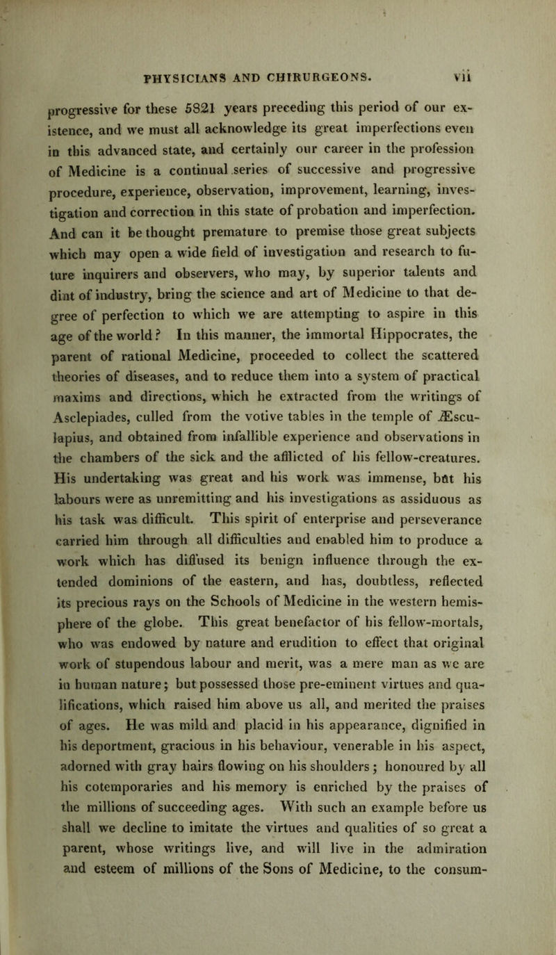 progressive for these 5821 years preceding this period of our ex- istence, and we must all acknowledge its great imperfections even in this advanced state, and certainly our career in the profession of Medicine is a continual series of successive and progressive procedure, experience, observation, improvement, learning, inves- tigation and correction in this state of probation and imperfection. And can it be thought premature to premise those great subjects which may open a wide field of investigation and research to fu- ture inquirers and observers, who may, by superior talents and dint of industry, bring the science and art of Medicine to that de- gree of perfection to w'hich we are attempting to aspire in this age of the world? In this manner, the immortal Hippocrates, the parent of rational Medicine, proceeded to collect the scattered theories of diseases, and to reduce them into a system of practical maxims and directions, which he extracted from the writings of Asclepiades, culled from the votive tables in the temple of iEscu- lapius, and obtained from infallible experience and observations in the chambers of the sick and the afflicted of his fellow-creatures. His undertaking was great and his work was immense, bfit his labours were as unremitting and his investigations as assiduous as his task was difficult. This spirit of enterprise and perseverance carried him through all difficulties and enabled him to produce a work which has diffused its benign influence through the ex- tended dominions of the eastern, and has, doubtless, reflected its precious rays on the Schools of Medicine in the western hemis- phere of the globe. This great benefactor of his fellow-mortals, who was endowed by nature and erudition to effect that original work of stupendous labour and merit, was a mere man as we are in human nature; but possessed those pre-eminent virtues and qua- lifications, which raised him above us all, and merited the praises of ages. He was mild and placid in his appearance, dignified in his deportment, gracious in his behaviour, venerable in his aspect, adorned with gray hairs flowing on his shoulders ; honoured by all his cotemporaries and his memory is enriched by the praises of the millions of succeeding ages. With such an example before us shall we decline to imitate the virtues and qualities of so great a parent, whose writings live, and will live in the admiration and esteem of millions of the Sons of Medicine, to the consum-