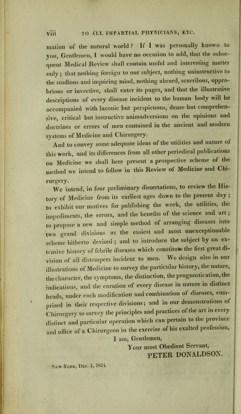 Vlll TO ALL impartial physicians, etc. mation of the natural world? If I was personally known to you, Gentlemen, 1 would have no occasion to add, that the subse- quent Medical Review shall contain useful and interesting matter only; that nothing foreign to our subject, nothing uninstructive to the studious and inquiring mind, nothing absurd, scurrilous, oppro- brious or invective, shall enter its pages, and that the illustrative descriptions of every1 disease incident to the human body will be accompanied with laconic but perspicuous, dense but comprehen- sive, critical but instructive animadversions on the opinions and doctrines or errors of men contained in the ancient and modern systems of Medicine and Chirurgery. And to convey some adequate ideas of the utilities and nature of this work, and its differences from all other periodical publications on Medicine we shall here present a prospective scheme of the method we intend to follow in this Review of Medicine and Chi- rurgery. We intend, in four preliminary dissertations, to review the His- tory of Medicine from its earliest ages down to the present day ; to exhibit our motives for publishing the work, the utilities, the impediments, the errors, and the benefits of the science and art; to propose a new and simple method of arranging diseases into two grand divisions as the easiest and most unexceptionable scheme hitherto devised ; and to introduce the subject by an ex- tensive history of febrile diseases which constitute the first great di- vision of all distempers incident to men. We design also in our illustrations of Medicine to survey the particular history, the nature, the character, the symptoms, the distinction, the prognostication, the indications, and the curation of every disease in nature in distinct heads, under each modification and combination of diseases, com- prised in their respective divisions; and in our demonstrations of Chirurgery to survey the principles and practices of the art in every distinct and particular operation which can pertain to the province and office of a Chirurgeon in the exercise of his exalted profession, I am, Gentlemen, y0ur most Obedient Servant, PETER DONALDSON, New-Yokk, Dec. 1, 1S21.