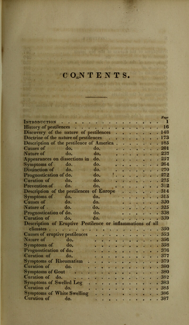 Page Introduction 1 History of pestilences 16 Discovery of the nature of pestilences 148 Doctrine of the nature of pestilences 173 Description of the pestilence of America 185 Causes of do. do, 201 Nature of do. do. 237 Appearances on dissections in do. 257 Symptoms of do. do. 264 Distinction of do. do. 270 Prognostication of do. do. ? 272 Curation of do. do. 275 Prevention of do. do. 3l2 Description of the pestilences of Europe 314 Symptoms of do. do. 315 Causes of do. do. 320 Nature of do. do. 325 Prognostication of do. do. 338 Curation of do. do. 339 Description of Eruptive Pestilence or inflammations of all climates 350 Causes of eruptive pestilences 353 Nature of do. 356 Symptoms of do. 358 Prognostication of do. 376 Curation of do. 377 Symptoms of Rheumatism . 379 Curation of do. 380 Symptoms of Gout 380 Curation of do. 382 Symptoms of Swelled Leg 383 Curation of do. 385 Symptoms of White Swelling ... ...... 386 Curation of do. 387