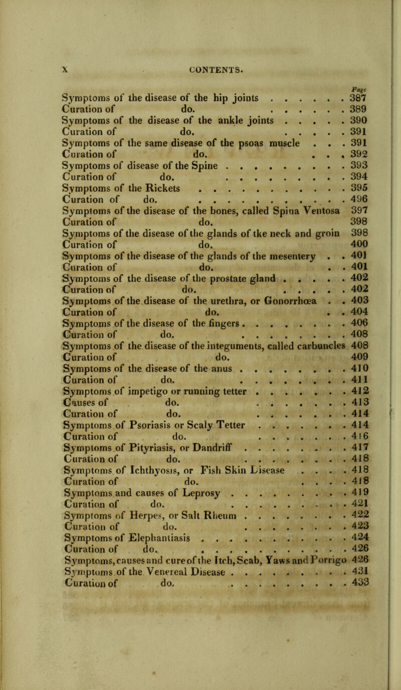 Page Symptoms of the disease of the hip joints 387 Curation of do. 389 Symptoms of the disease of the ankle joints 390 Curation of do. 391 Symptoms of the same disease of the psoas muscle . . .391 Curation of do. . . , 392 Symptoms of disease of the Spine 393 Curation of do. 394 Symptoms of the Rickets 395 Curation of do. . 496 Symptoms of the disease of the bones, called Spina Ventosa 397 Curation of do. 398 Symptoms of the disease of the glands of tke neck and groin 398 Curation of do. 400 Symptoms of the disease of the glands of the mesentery . . 401 Curation of do. . . 401 Symptoms of the disease of the prostate gland 402 Curation of do. 402 Symptoms of the disease of the urethra, or Gonorrhoea . . 403 Curation of do. . . 404 Symptoms of the disease of the lingers 406 Curation of do. 408 Symptoms of the disease of the integuments, called carbuncles 408 Curation of do. 409 Symptoms of the disease of the anus 410 Curation of do. 411 Symptoms of impetigo or running tetter 412 Causes of do. 413 Curation of do. 414 Symptoms of Psoriasis or Scaly Tetter 414 Curation of do. 416 Symptoms of Pityriasis, or Dandriff . .417 Curation of do. 418 Symptoms of Ichthyosis, or Fish Skin Lisease . . . .418 Curation of do. . . . .418 Symptoms and causes of Leprosy 419 Curation of do. 421 Symptoms of Herpes, or Salt Rheum 422 Curation of do. 423 Symptoms of Elephantiasis 424 Curation of do. 426 Sj'mptoms, causes and cureofthe Itch, Scab, Yaws and Porrigo 426 Symptoms of the Venereal Disease 431 Curation of do. 433