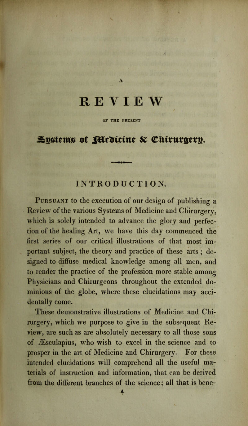 A REVIEW / OF THE PRESENT Systems of .fUeirictwe $c ®lvitutflcta. INTRODUCTION. Pursuant to the execution of our design of publishing a Review of the various Systems of Medicine and Chirurgery, which is solely intended to advance the glory and perfec- tion of the healing Art, we have this day commenced the first series of our critical illustrations of that most im- portant subject, the theory and practice of these arts; de- signed to diffuse medical knowledge among all men, and to render the practice of the profession more stable among Physicians and Chirurgeons throughout the extended do- minions of the globe, where these elucidations may acci- dentally come. These demonstrative illustrations of Medicine and Chi- rurgery, which we purpose to give in the subsequent Re- view, are such as are absolutely necessary to all those sons of iEsculapius, who wish to excel in the science and to prosper in the art of Medicine and Chirurgery. For these intended elucidations will comprehend all the useful ma- terials of instruction and information, that can be derived from the different branches of the science; all that is bene- A