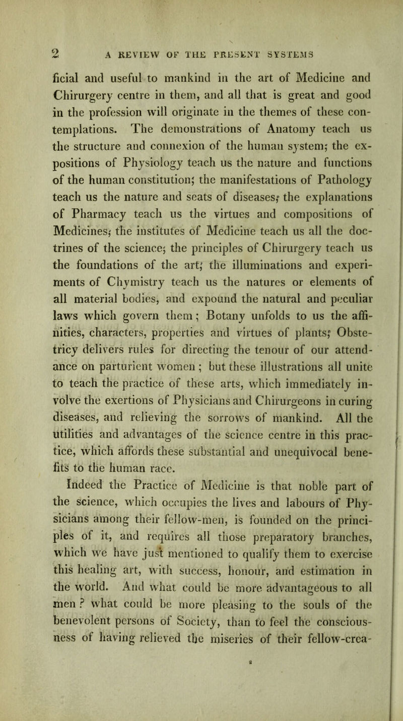 ficial and useful to mankind in the art of Medicine and Chirurgery centre in them, and all that is great and good in the profession will originate in the themes of these con- templations. The demonstrations of Anatomy teach us the structure and connexion of the human system; the ex- positions of Physiology teach us the nature and functions of the human constitution; the manifestations of Pathology teach us the nature and seats of diseases,* the explanations of Pharmacy teach us the virtues and compositions of Medicines; the institutes of Medicine teach us all the doc- trines of the science; the principles of Chirurgery teach us the foundations of the art; the illuminations and experi- ments of Chymistry teach us the natures or elements of all material bodies, and expound the natural and peculiar laws which govern them; Botany unfolds to us the affi- nities, characters, properties and virtues of plants; Obste- tricy delivers rules for directing the tenour of our attend- ance on parturient women ; but these illustrations all unite to teach the practice of these arts, which immediately in- volve the exertions of Physicians and Chirurgeons in curing diseases, and relieving the sorrows of mankind. All the utilities and advantages of the science centre in this prac- tice, which affords these substantial and unequivocal bene- fits to the human race. Indeed the Practice of Medicine is that noble part of the science, which occupies the lives and labours of Phy- sicians among their fellow-men, is founded on the princi- ples of it, and requires all those preparatory branches, which we have just mentioned to qualify them to exercise this healing art, with success, honour, and estimation in the world. And what could be more advantageous to all men ? what could be more pleasing to the souls of the benevolent persons of Society, than to feel the conscious- ness of having relieved the miseries of their fellow-crea-