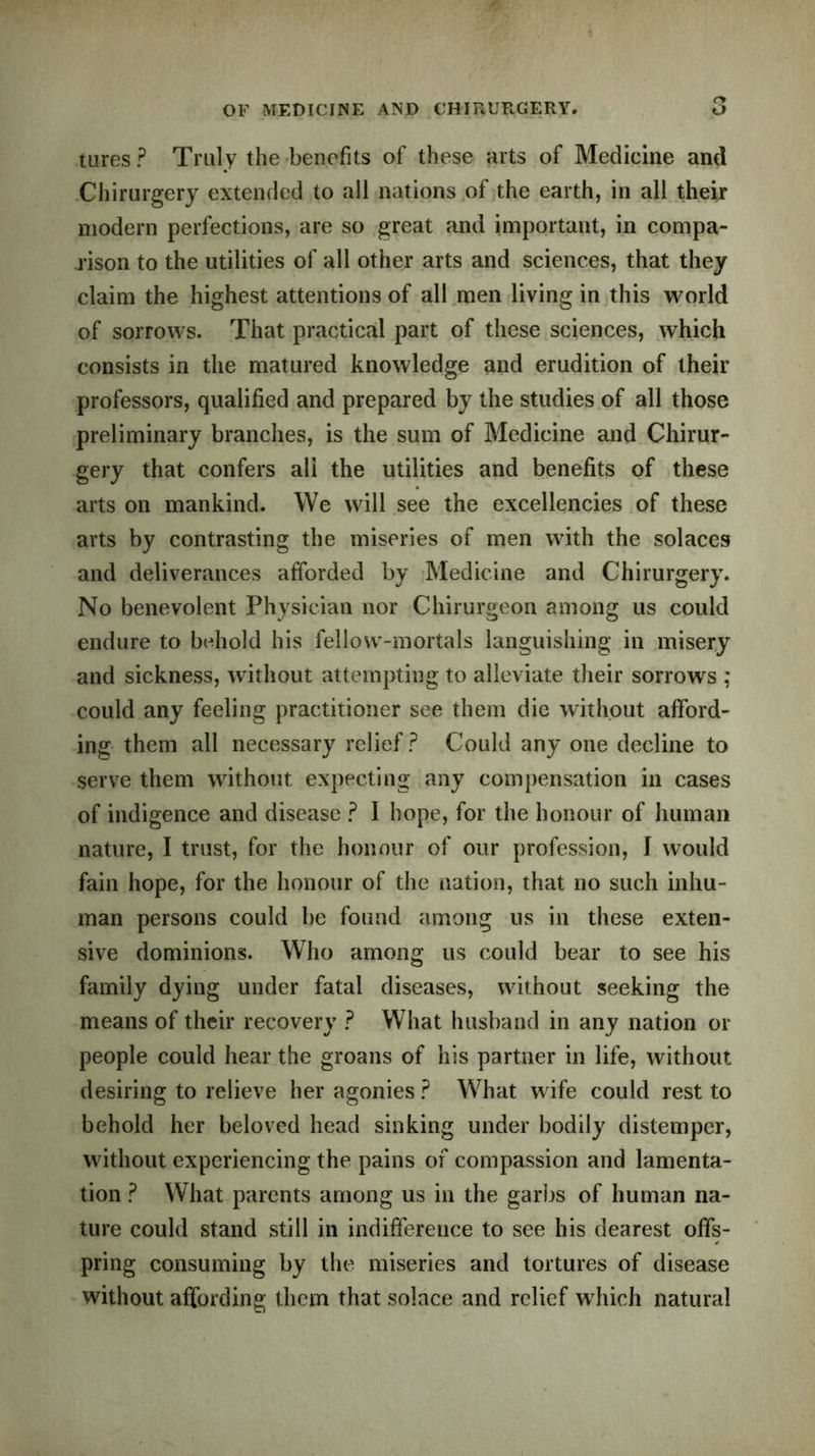tures? Truly the benefits of these arts of Medicine and Chirurgery extended to all nations of the earth, in all their modern perfections, are so great and important, in compa- rison to the utilities of all other arts and sciences, that they claim the highest attentions of all men living in this world of sorrows. That practical part of these sciences, which consists in the matured knowledge and erudition of their professors, qualified and prepared by the studies of all those preliminary branches, is the sum of Medicine and Chirur- gery that confers all the utilities and benefits of these arts on mankind. We will see the excellencies of these arts by contrasting the miseries of men with the solaces and deliverances afforded by Medicine and Chirurgery. No benevolent Physician nor Chirurgeon among us could endure to behold his fellow-mortals languishing in misery and sickness, without attempting to alleviate their sorrows ; could any feeling practitioner see them die without afford- ing them all necessary relief ? Could any one decline to serve them without expecting any compensation in cases of indigence and disease ? I hope, for the honour of human nature, I trust, for the honour of our profession, I would fain hope, for the honour of the nation, that no such inhu- man persons could be found among us in these exten- sive dominions. Who among us could bear to see his family dying under fatal diseases, without seeking the means of their recovery ? What husband in any nation or people could hear the groans of his partner in life, without desiring to relieve her agonies ? What wife could rest to behold her beloved head sinking under bodily distemper, without experiencing the pains of compassion and lamenta- tion ? What parents among us in the garbs of human na- ture could stand still in indifference to see his dearest offs- pring consuming by the miseries and tortures of disease without affording them that solace and relief which natural