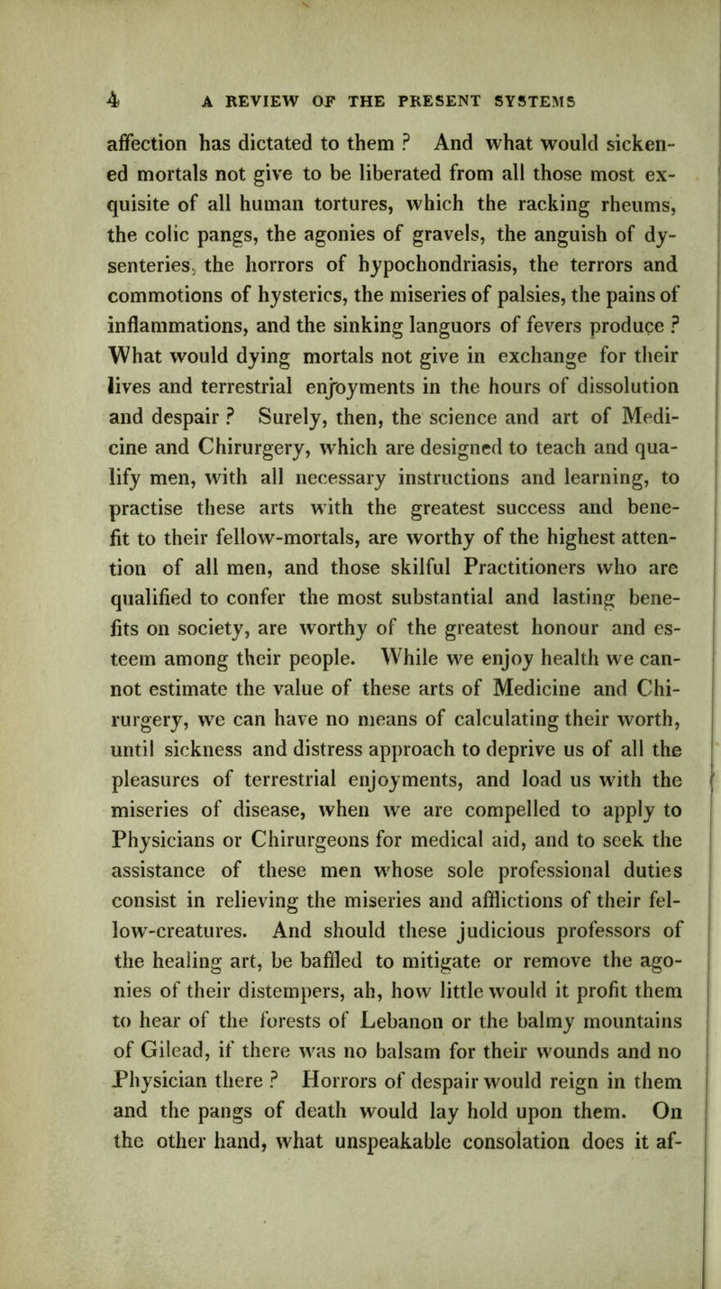 affection has dictated to them ? And what would sicken- ed mortals not give to be liberated from all those most ex- quisite of all human tortures, which the racking rheums, the colic pangs, the agonies of gravels, the anguish of dy- senteries, the horrors of hypochondriasis, the terrors and commotions of hysterics, the miseries of palsies, the pains of inflammations, and the sinking languors of fevers produce ? What would dying mortals not give in exchange for their lives and terrestrial enjoyments in the hours of dissolution and despair ? Surely, then, the science and art of Medi- cine and Chirurgery, which are designed to teach and qua- lify men, with all necessary instructions and learning, to practise these arts with the greatest success and bene- fit to their fellow-mortals, are worthy of the highest atten- tion of all men, and those skilful Practitioners who are qualified to confer the most substantial and lasting bene- fits on society, are worthy of the greatest honour and es- teem among their people. While we enjoy health we can- not estimate the value of these arts of Medicine and Chi- rurgery, we can have no means of calculating their worth, until sickness and distress approach to deprive us of all the pleasures of terrestrial enjoyments, and load us with the miseries of disease, when we are compelled to apply to Physicians or Chirurgeons for medical aid, and to seek the assistance of these men whose sole professional duties consist in relieving the miseries and afflictions of their fel- low-creatures. And should these judicious professors of the healing art, be baffled to mitigate or remove the ago- nies of their distempers, ah, how little would it profit them to hear of the forests of Lebanon or the balmy mountains of Gilead, if there was no balsam for their wounds and no Physician there ? Horrors of despair would reign in them and the pangs of death would lay hold upon them. On the other hand, what unspeakable consolation does it af-