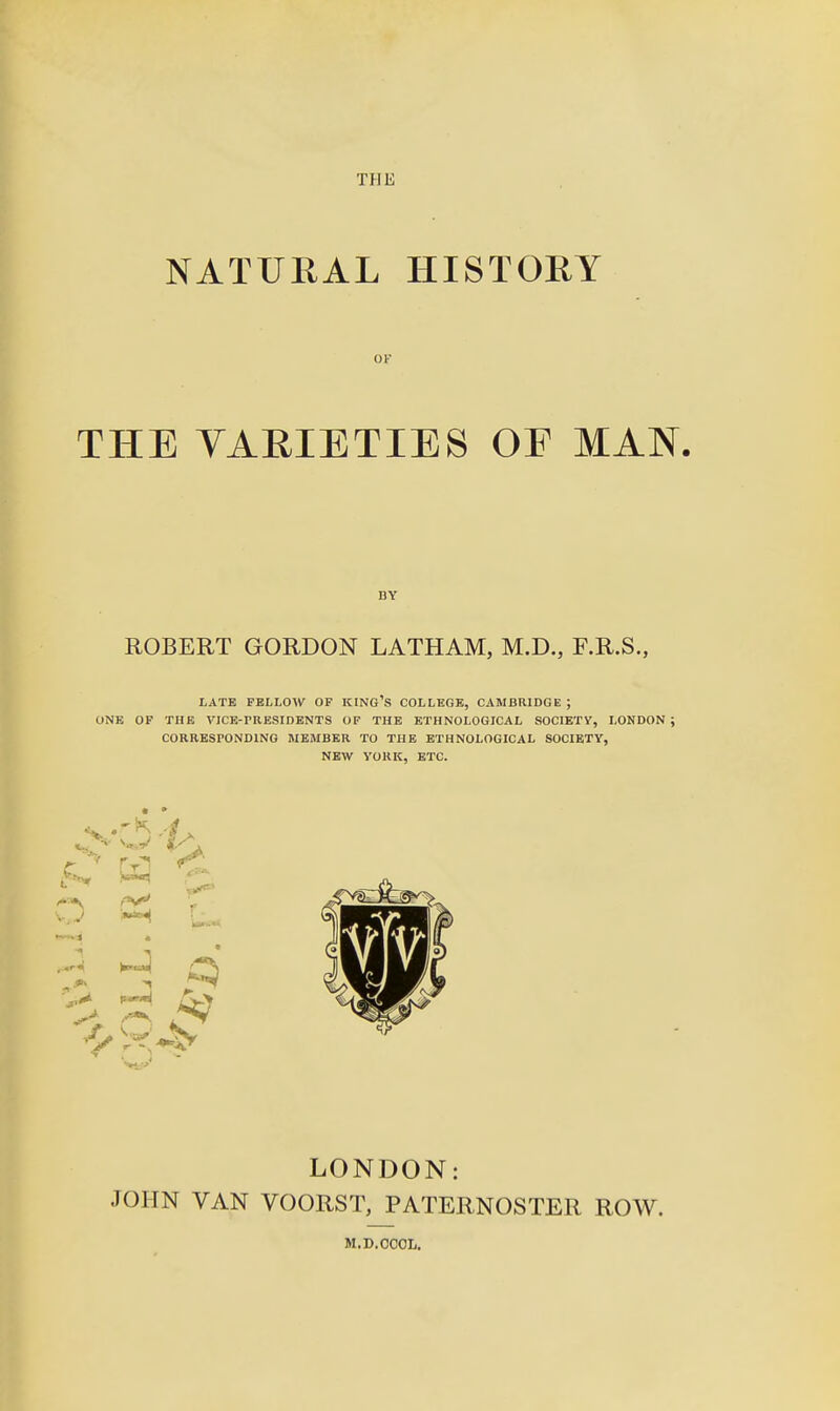 THE NATURAL HISTORY OF THE VARIETIES OE MAN. BY ROBERT GORDON LATHAM, M.D., F.R.S., LATE FELLOW OF KING'S COLLEGE, CAMBRIDGE ; ONE OF THE VICE-rBESIDENTS OF THE ETHNOLOGICAL SOCIETV, LONDON; CORRESPONDING MEMBER TO THE ETHNOLOGICAL SOCIETY, NEW YORK, ETC. V J ^ H ^' LONDON: JOHN VAN VOORST, PATERNOSTER ROW. M.D.COOIj.