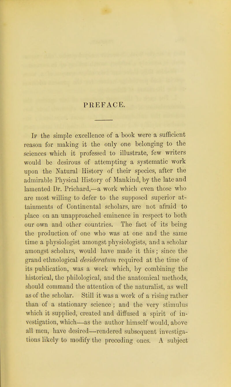 PREFACE. If the simple excellence of a book were a sufficient reason for making it the only one belonging to the sciences which it professed to illustrate, few writers would be desirous of attempting a systematic work upon the Natural History of their species, after the admirable Physical History of Mankind, by the late and lamented Dr. Prichard,—a work which even those Avho are most willing to defer to the supposed superior at- tainments of Continental scholars, are not afraid to place on an unapproached eminence in respect to both our own and other countries. The fact of its being the production of one who was at one and the same time a physiologist amongst physiologists, and a scholar amongst scholars, would have made it this; since the grand ethnological desideratum required at the time of its publication, was a work which, by combining the historical, the philological, and the anatomical methods, should command the attention of the naturalist, as well as of the scholar. Still it was a work of a rising rather than of a stationary science ; and the very stimulus which it supplied, created and diffused a spirit of in- vestigation, which—as the author himself would, above all men, have desired—rendered subsequent investiga- tions likely to modify the preceding ones. A subject