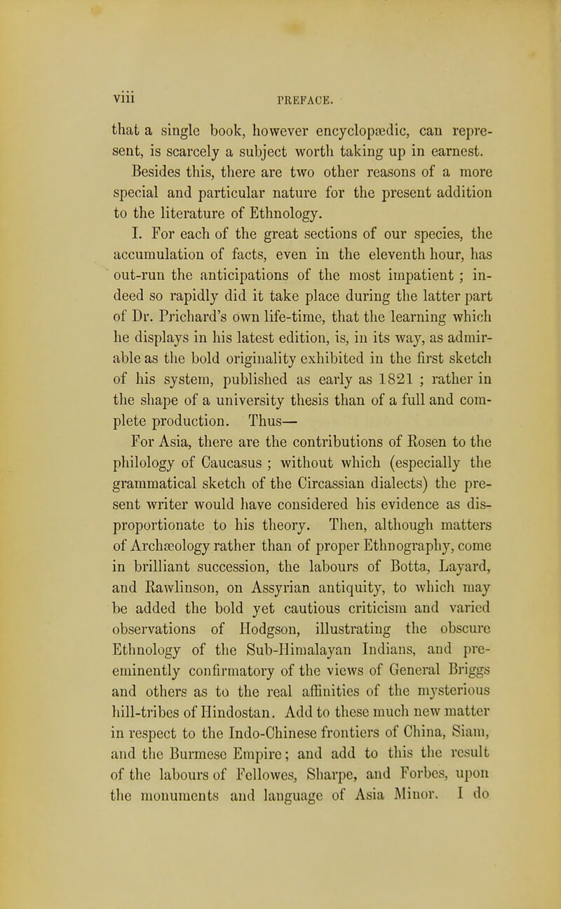 that a single book, however encyclopaedic, can repre- sent, is scarcely a subject worth taking up in earnest. Besides this, there are two other reasons of a more special and particular nature for the present addition to the literature of Ethnology. I. For each of the great sections of our species, the accumulation of facts, even in the eleventh hour, has out-run the anticipations of the most impatient; in- deed so rapidly did it take place during the latter part of Dr. Prichard's own life-time, that the learning which he displays in his latest edition, is, in its way, as admir- able as the bold originality exhibited in the first sketch of his system, published as early as 1821 ; rather in the shape of a university thesis than of a full and com- plete production. Thus— For Asia, there are the contributions of Rosen to the philology of Caucasus ; without which (especially the grammatical sketch of the Circassian dialects) the pre- sent writer would have considered his evidence as dis- proportionate to his theory. Then, although matters of Archseology rather than of proper Ethnography, come in brilliant succession, the labours of Botta., Layard, and Eawlinson, on Assyrian antiquity, to which may be added the bold yet cautious criticism and varied observations of Hodgson, illustrating the obscure Ethnology of the Sub-Himalayan Indians, and pre- eminently confirmatory of the views of General Briggs and others as to the real affinities of the mysterious hill-tribes of Hindostan. Add to these much new matter in respect to the Indo-Chinese frontiers of China, Siani, and the Burmese Empire; and add to this the result of the labours of Fcllowes, Sharpc, and Forbes, upon the monuments and language of Asia Minor. I do