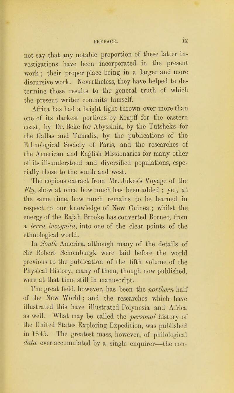 not say that any notable proportion of these latter in- vestigations liave been incorporated in the present work ; their proper place being in a larger and more discursive work. Nevertheless, they have helped to de- termine those results to the general truth of which the present writer commits himself. Africa has had a bright light thrown over more than one of its darkest portions by Krapfi for the eastern coast, by Dr. Beke for Abyssinia, by the Tutsheks for the Gallas and Tumalis, by the publications of the Ethnological Society of Paris, and the researches of the American and English Missionaries for many other of its ill-understood and diversified populations, espe- cially those to the south and west. The copious extract from Mr. Jukes's Voyage of the Fly, show at once how much has been added ; yet, at the same time, how much remains to be learned in respect to our knowledge of New Guinea; whilst the energy of the Rajah Brooke has converted Borneo, from a terra incognita, into one of the clear points of the ethnological world. In South America, although many of the details of Sir Robert Schomburgk were laid before the world previous to the publication of the fifth volume of the Physical History, many of them, though now published, were at that time still in manuscript. The great field, however, has been the northern half of the New World ; and the researches which liave illustrated this have illustrated Polynesia and Africa as well. What may be called the personal history of the United States Exploring Expedition, was published in 1845. The greatest mass, however, of philological data ever accumulated by a single enquirer—tlie con-