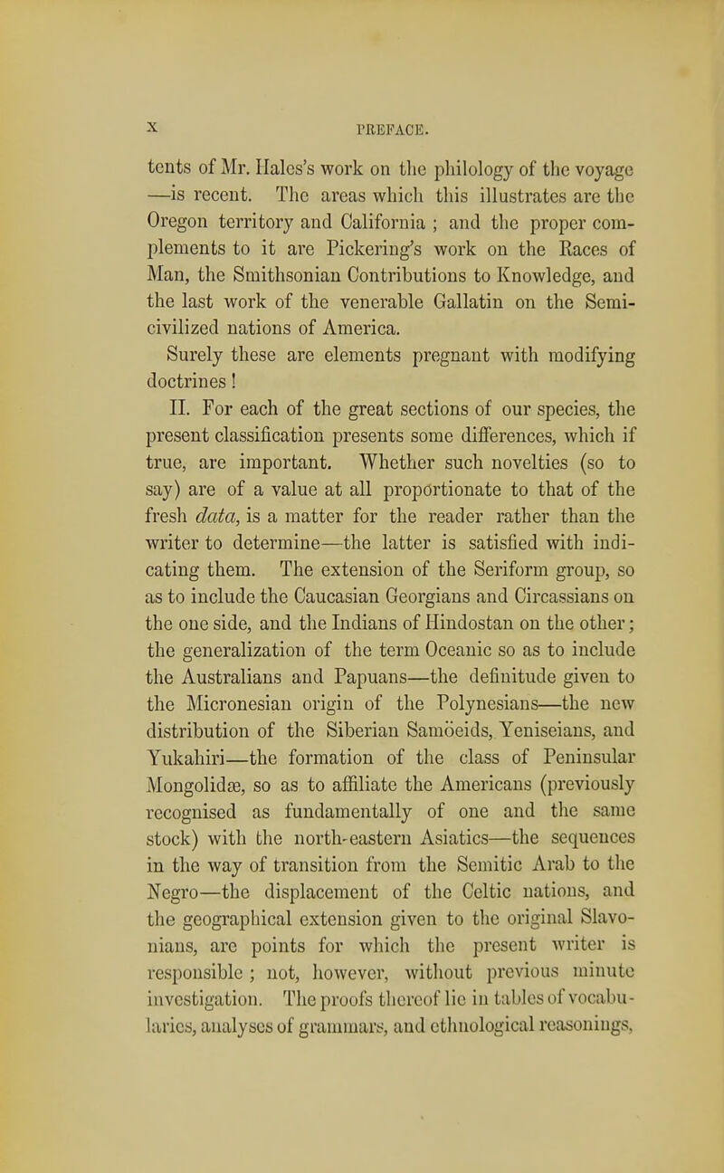 tents of Mr. Halcs's work on the philology of the voyage —is recent. The areas which this illustrates are the Oregon territory and California ; and the proper com- plements to it are Pickering's work on the Races of Man, the Smithsonian Contributions to Knowledge, and the last work of the venerable Gallatin on the Semi- civilized nations of America. Surely these are elements pregnant with modifying doctrines! II. For each of the great sections of our species, the present classification presents some differences, which if true, are important. Whether such novelties (so to say) are of a value at all proportionate to that of the fresh data, is a matter for the reader rather than the writer to determine—the latter is satisfied with indi- cating them. The extension of the Seriform group, so as to include the Caucasian Georgians and Circassians on the one side, and the Indians of Hindostan on the other; the generalization of the term Oceanic so as to include the Australians and Papuans—the defiuitude given to the Micronesian origin of the Polynesians—the new distribution of the Siberian Samoeids, Yeniseians, and Yukahiri—the formation of the class of Peninsular Mongolidje, so as to affiliate the Americans (previously recognised as fundamentally of one and the same stock) with the north-eastern Asiatics—the sequences in the way of transition from the Semitic Arab to the Negro—the displacement of the Celtic nations, and the geographical extension given to the original Slavo- nians, are points for which the present writer is responsible ; not, however, without previous minute investigation. The proofs thereof lie in tables of vocabu- laries, analyses of grammars, and ethnological reasonings,