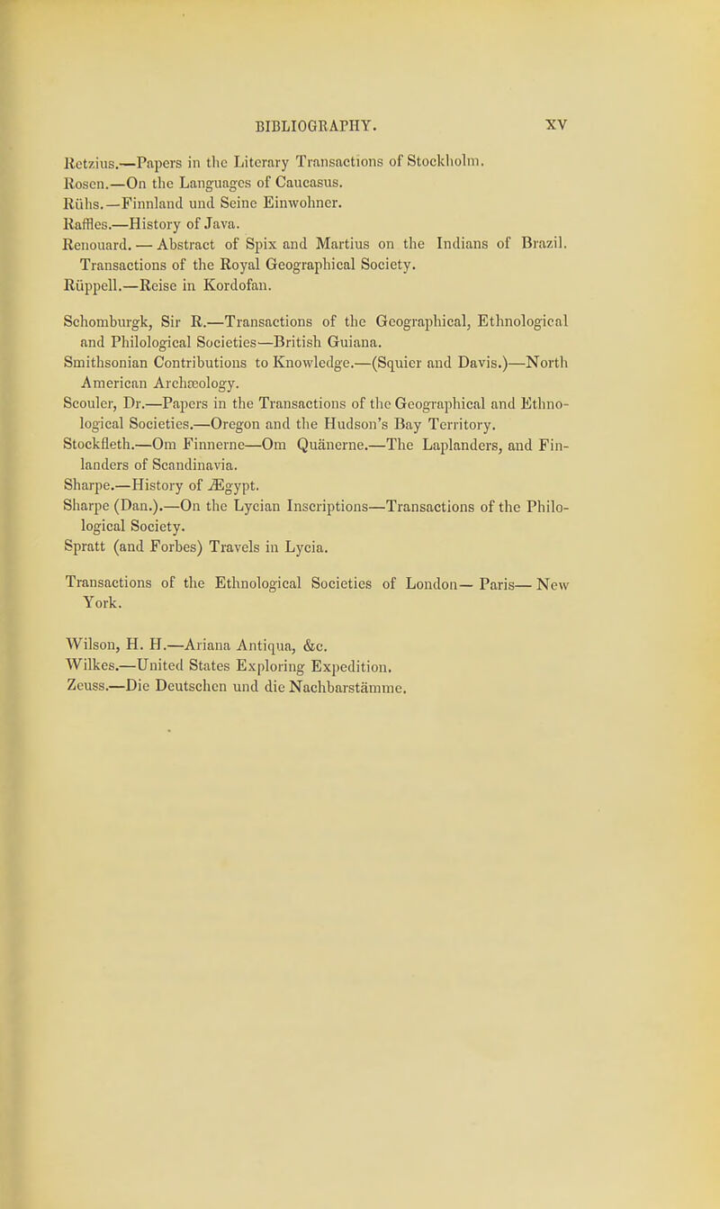 Retzius.—Papers in the Literary Transactions of Stockliolm. Rosen.—On the Languages of Caueasus. Riihs.—Finnland unci Seine Einwohncr. Raffles.—History of Java. Renouard. — Abstract of SjDix and Martins on the Indians of Brazil. Transactions of the Royal Geographical Society. Riippell.—Reise in Kordofan. Schomburgk, Sir R.—Transactions of the Geographical, Ethnological and Philological Societies—British Guiana. Smithsonian Contributions to Knowledge.—(Squier and Davis.)—North American Archteology. Scouler, Dr.—Papers in the Transactions of the Geographical and Ethno- logical Societies.—Oregon and the Hudson's Bay Territory. Stockfleth.—Om Finnerne—Om Quanerne.—The Laplanders, and Fin- landers of Scandinavia. Sharpe.—History of ^gypt. Sharpe (Dan.).—On the Lycian Inscriptions—Transactions of the Philo- logical Society. Spratt (and Forbes) Travels in Lycia. Transactions of the Ethnological Societies of London— Paris— New York. Wilson, H. H.—Ariana Antiqua, &c. Wilkes.—United States Exploring Expedition, Zeuss.—Die Deutschen und die Nachbarstamme.