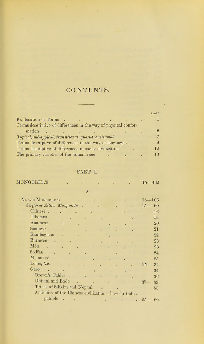 CONTENTS. PAGE Explanation of Terms ...... 1 Terms descriptive of differences in the way of physical confor- mation . ...... 2 Typical, sub-typical, transitional, quasi-transitional . 7 Terms descriptive of differences in the way of language . . 9 Terms descriptive of differences in social civilization . 12 The primary varieties of the human race . . . 13 PART I. MONGOLIDiE ..... 15—462 A. Altaic Mongolid^ .... 15—106 Seriform Altaic Mongolida . . . . 16— 60 Chinese ...... 16 Tibetans ...... 18 Anamese ..... 20 Siamese ...... 21 Kambogians ..... 22 Burmese ...... 23 Mon 23 Si-Fan ...... 24 Miaout-se ..... 25 Lolos, &c. ..... 26— 34 Garo ...... 34 Brown's Tables . . , . , 35 Dhimal and Bodo .... 37_ 63 Tribes of Sikkim and Ncpaul ... 63 Antiquity of the Chinese civilization—how far indis- putable ...... 65— 6(1