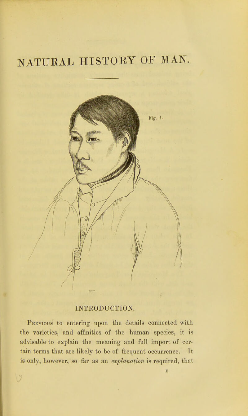 NATURAL HISTOEY OF MAN. INTRODUCTION. Previous to entering upon the details connected with the varieties, and affinities of the human species, it is advisable to explain the meaning and full import of cer- tain terms that are likely to be of frequent occurrence. It is only, however, so far as an explanation is required, that n