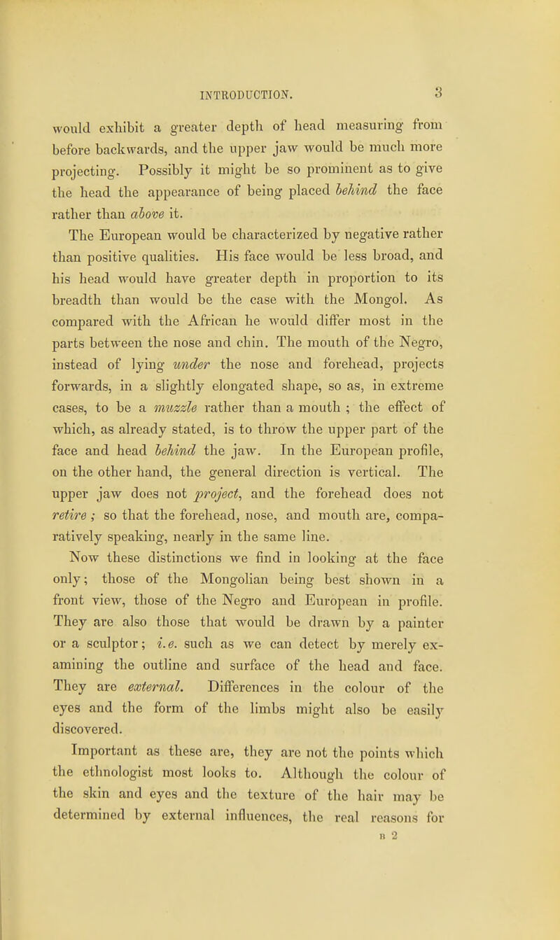 would exhibit a greater depth of head measuring from before backwards, and the upper jaw would be much more projecting. Possibly it might be so prominent as to give the head the appearance of being placed heJiind the face rather than above it. The European would be characterized by negative rather than positive qualities. His face would be less broad, and his head would have greater depth in proportion to its breadth than would be the case with the Mongol. As compared with the African he would differ most in the parts between the nose and chin. The mouth of the Negro, instead of lying under the nose and forehead, projects forwards, in a slightly elongated shape, so as, in extreme cases, to be a muzzle rather than a mouth ; the effect of which, as already stated, is to throw the upper part of the face and head behind the jaw. In the European profile, on the other hand, the general direction is vertical. The upper jaw does not project, and the forehead does not retire ; so that the forehead, nose, and mouth are, compa- ratively speaking, nearly in the same line. Now these distinctions we find in looking at the face only; those of the Mongolian being best shown in a front view, those of the Negro and European in profile. They are also those that would be drawn by a painter or a sculptor; i. e. such as we can detect by merely ex- amining the outline and surface of the head and face. They are external. Differences in the colour of the eyes and the form of the limbs might also be easily discovered. Important as these are, they are not the points which the ethnologist most looks to. Although the colour of the skin and eyes and the texture of the hair may be determined by external influences, the real reasons for n 2