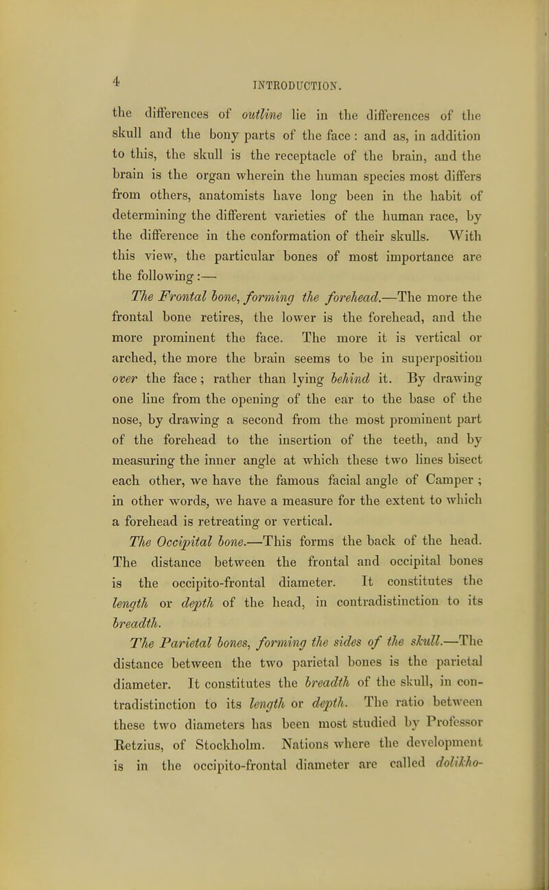 the clifFerences of outline lie in the differences of the skull and the bony parts of the face : and as, in addition to this, the skull is the receptacle of the brain, and the brain is the organ wherein the human species most differs from others, anatomists have long been in the habit of determining the different varieties of the human race, by the difference in the conformation of their skulls. With this view, the particular bones of most importance are the following:— The Frontal hone, forming the forehead.—The more the frontal bone retires, the lower is the forehead, and the more prominent the face. The more it is vertical or arched, the more the brain seems to be in superposition over the face; rather than lying behind it. By drawing one line from the opening of the ear to the base of the nose, by drawing a second from the most jjrominent part of the forehead to the insertion of the teeth, and by measuring the inner angle at which these two lines bisect each other, we have the famous facial angle of Camper ; in other words, we have a measure for the extent to wliich a forehead is retreating or vertical. The Occipital hone.—This forms the back of the head. The distance between the frontal and occipital bones is the occipito-frontal diameter. It constitutes the length or depth of the head, in contradistinction to its breadth. The Parietal bones, forming the sides of the skull.—The distance between the two parietal bones is the parietal diameter. It constitutes the breadth of the skull, in con- tradistinction to its length or dejJth. The ratio between these two diameters has been most studied by Professor Eetzius, of Stockholm. Nations where the development is in the occipito-frontal diameter are called dolilho-