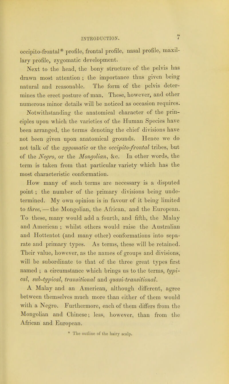 occipito-frontal* profile, frontal profile, nasal profile, maxil- lary profile, zygomatic development. Next to the head, the bony structure of the pelvis has drawn most attention ; the importance thus given being natural and reasonable. The form of the pelvis deter- mines the erect posture of man. These, however, and other numerous minor details will be noticed as occasion requires. Notwithstanding the anatomical character of the prin- ciples upon which the varieties of the Human Species have been arranged, the terms denoting the chief divisions have not been given upon anatomical grounds. Hence we do not talk of the zygomatic or the occipito-frontal tribes, but of the Negro, or the Mongolian, &c. In other words, the term is taken from that particular variety which has the most characteristic conformation. How many of such terms are necessary is a disputed point ; the number of the primary divisions being unde- termined. My own opinion is in favour of it being limited to three, — the Mongolian, the African, and the European. To these, many would add a fourth, and fifth, the Malay and American ; whilst others would raise the Australian and Hottentot (and many other) conformations into sepa- rate and primary types. As terms, these will be retained. Their value, however, as the names of groups and divisions, will be subordinate to that of the three great types first named ; a circumstance which brings us to the terms, typi- cal, suh-typical, transitional and quasi-transitional. A Malay and an American, although different, agree between themselves much more than cither of them would with a Negro. Furthermore, each of them differs from the MongoHan and Chinese; less, however, than from the African and European. * The outline of the hairy mi\^.