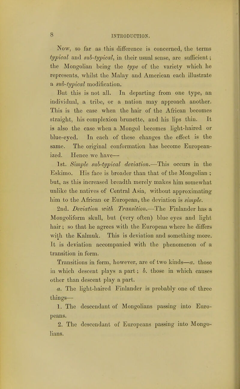 Now, so far as this difference is concerned, the terms typical and sub-typical, in their usual sense, are sufficient; the Mongoh'an being the type of the variety which he represents, whilst the Malay and American each illustrate a sub-typical modification. But this is not all. In depai-ting from one type, an individual, a tribe, or a nation may approach another. This is the case when the hair of the African becomes straight, his complexion brunette, and his lips thin. It is also the case when a Mongol becomes light-haired or blue-eyed. In each of these changes the effect is the same. The original conformation has become European- ized. Hence we have— 1st. Simple sub-typical demation.—This occurs in the Eskimo. His face is broader than that of the Mongolian ; but, as this increased breadth merely makes him somewhat unlike the natives of Central Asia, without approximating him to the African or European, the deviation is simple. 2nd. Demation with Transition.—The Finlander has a Mongolifoi-m skull, but (very often) blue eyes and light hair; so that he agrees with the European where he differs with the Kalmuk. This is deviation and something more. It is deviation accompanied with the phenomenon of a transition in form. Transitions in form, however, are of two kinds—a. those in which descent plays a part; b. those in which causes other than descent play a part. a. The light-haired Finlander is probably one of three things— 1. The descendant of Mongolians passing into Euro- peans. 2. The descendant of Europeans passing into Mongo- lians.