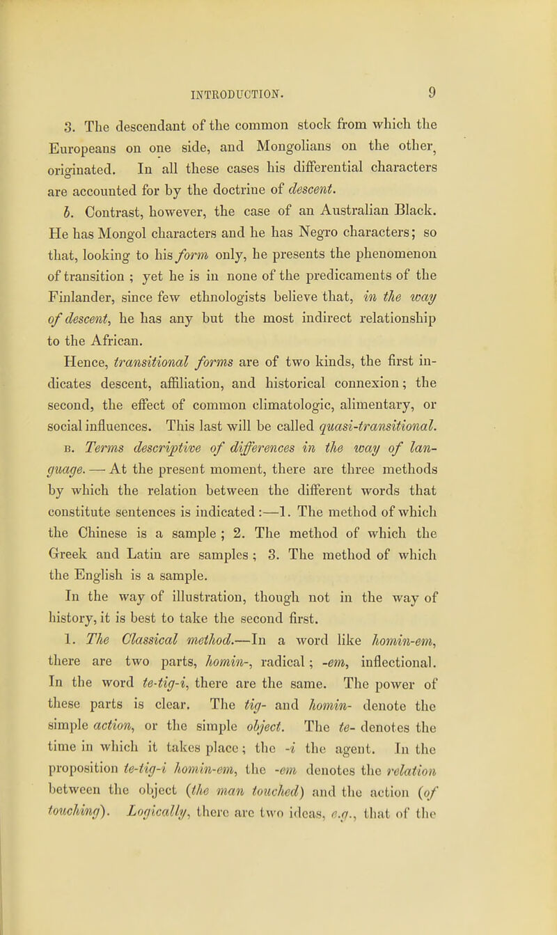 3. The descendant of the common stock from which the Europeans on one side, and Mongolians on the other, orio-inated. In all these cases his differential characters are accounted for by the doctrine of descent. h. Contrast, however, the case of an Australian Black. He has Mongol characters and he has Negro characters; so that, looking to his form only, he presents the phenomenon of transition ; yet he is in none of the predicaments of the Finlander, since few ethnologists believe that, in the way of descent^ he has any but the most indirect relationship to the African. Hence, transitional forms are of two kinds, the first in- dicates descent, affiliation, and historical connexion; the second, the effect of common climatologic, alimentary, or social influences. This last will be called quasi-transitional. B. Terms descriptive of differences in the way of lan- guage. — At the present moment, there are three methods by which the relation between the different words that constitute sentences is indicated :—1. The method of which the Chinese is a sample ; 2. The method of which the Greek and Latin are samples ; 3. The method of which the English is a sample. In the way of illustration, thougli not in the way of history, it is best to take the second first. 1. The Classical method.—In a word like homin-em, there are two parts, homin-, radical; -em, inflectional. In the word te-tig-i, there are the same. The power of these parts is clear. The tig- and homin- denote the simple action, or the simple object. The te- denotes the time in which it takes place; the -i the agent. In the proposition te-tig-i homin-em, the -em denotes the relation between the object {the man touched) and the action {of touching). Logically, there are two ideas, e.g., that of the