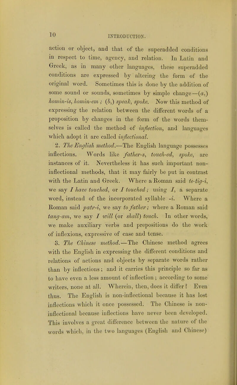 action or object, and that of the superadded conditions m respect to time, agency, and relation. In Latin and Greek, as in many other languages, these superadded conditions are expressed by altering the form of the original word. Sometimes this is done by the addition of some sound or sounds, sometimes by simple change—(a,) homin-is, homin-em ; (h,) speak, spoke. Now this method of expressing the relation between the different words of a proposition by changes in the form of the words them- selves is called the method of inflection, and languages which adopt it are called inflectional. 2. The English method.—The English language possesses inflections. Words like fathers, touch-ed, spoke, are instances of it. Nevertheless it has such important non- inflectional methods, that it may fairly be put in contrast with the Latin and Grreek. Where a Roman said te-tig-i, we say / have touched, or / touched; using /, a separate word, instead of the incorporated syllable -i. Where a Roman said patr-i, we say to father; where a Roman said tang-am, we say / will (or shall) touch. In other words, we make auxiliary verbs and prepositions do the work of inflexions, expressive of case and tense. 3. The Chinese method.—The Chinese method agrees with the English in expressing the different conditions and relations of actions and objects by separate words rather than by inflections; and it carries this principle so far as to have even a less amount of inflection; according to some writers, none at all. Wherein, then, does it differ ? Even thus. The English is non-inflectional because it has lost inflections which it once possessed. The Chinese is non- inflectional because inflections have never been developed. This involves a great difterence between the nature of the words which, in the two languages (English and Chinese)