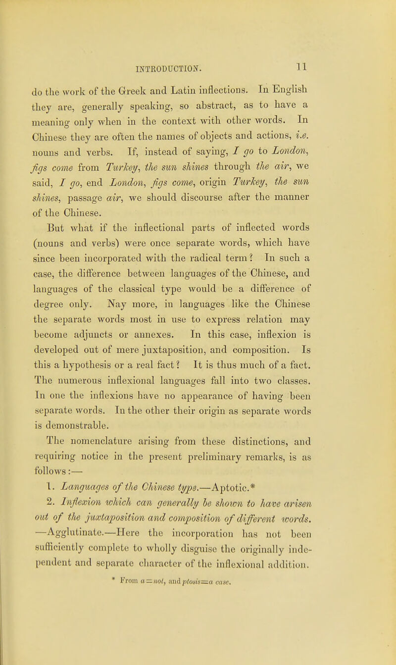 do the work of the Greek and Latin inflections. In English they are, generally speaking, so abstract, as to have a meaning only when in the context with other words. In Chinese they are often the names of objects and actions, i.e. nouns and verbs. If, instead of saying, / go to London, Jigs come from Turkey, the sun shines through the air, we said, / go, end London, Jigs come, origin Turkey, the sun shines, passage air, we should discourse after the manner of the Chinese. But what if the inflectional parts of inflected words (nouns and verbs) were once separate words, which have since been incorporated with the radical term ? In such a case, the difference between languages of the Olainese, and languages of the classical type would be a diflerence of degree only. Nay more, in languages like the Chinese the separate words most in use to express relation may become adjuncts or annexes. In this case, inflexion is developed out of mere juxtaposition, and composition. Is this a hypothesis or a real fact ? It is thus much of a fact. The numerous inflexional languages fall into two classes. In one the inflexions have no appearance of having been separate words. In the other their origin as separate words is demonstrable. The nomenclature arising from these distinctions, and requiring notice in the present preliminary remarks, is as follows:— 1. Languages of the Chinese type.—Aptotic* 2. Injlexion which can generally he shown to have arisen out of the juxtaposition and composition of different words. —Agglutinate.—Here the incorporation has not been sufficiently complete to wholly disguise the originally inde- pendent and separate character of the inflexional addition. • From a —ml, wwA ploiis=^a case.