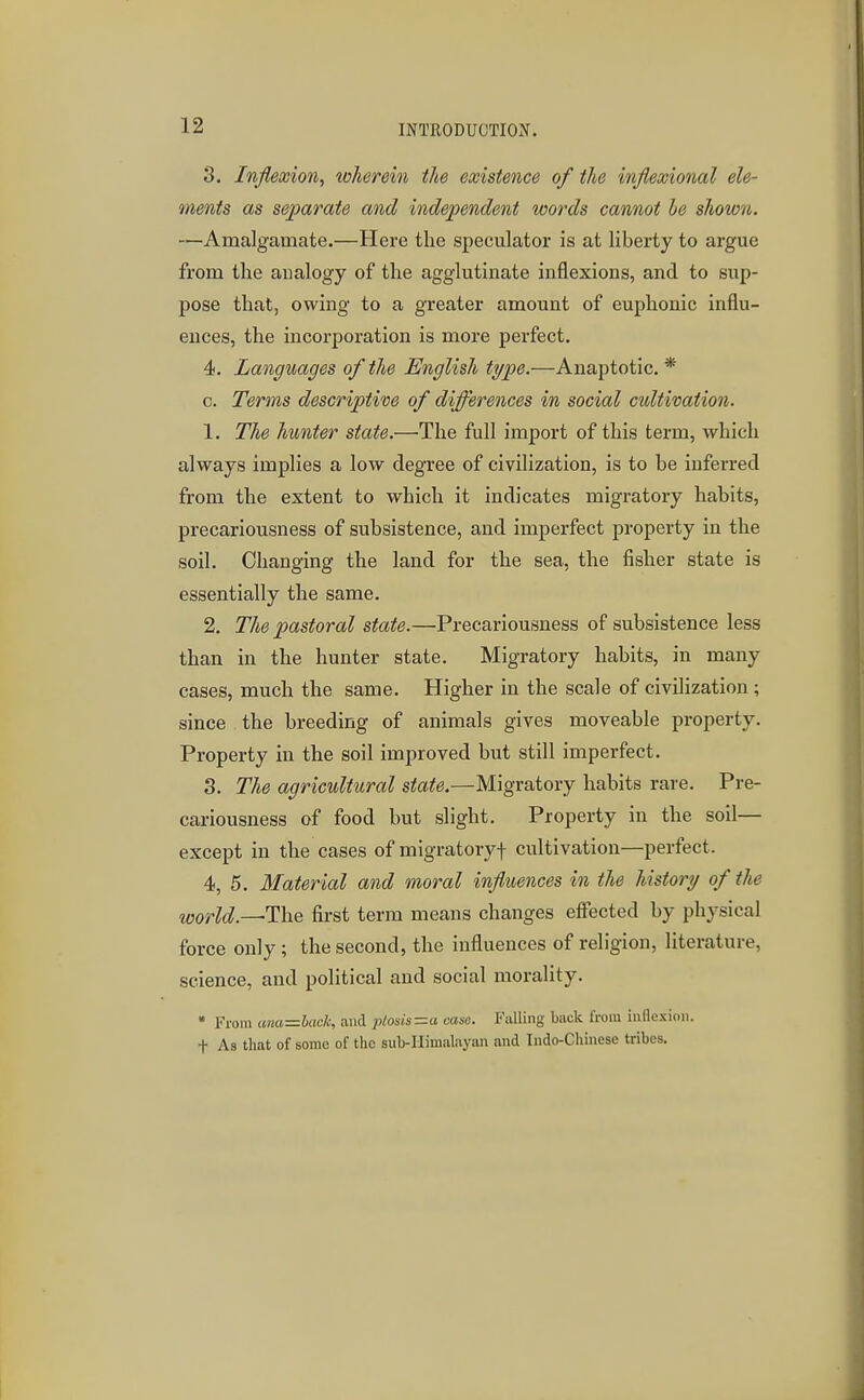 3. Inflexion, wlwrein the existence of the inflexional ele- ments as separate and independent words cannot he shown. —Amalgamate.—Here the speculator is at liberty to argue from tlie analogy of the agglutinate inflexions, and to sup- pose that, owing to a greater amount of euphonic influ- ences, the incorporation is more perfect. 4. Languages of the English type.—Anaptotic. * c. Terms descriptive of differences in social cultivation. 1. The hunter state.—The full import of this term, which always implies a low degree of civilization, is to he inferred from the extent to which it indicates migratory habits, precariousness of subsistence, and imperfect property in the soil. Changing the land for the sea, the fisher state is essentially the same. 2. The pastoral state.—Precariousness of subsistence less than in the hunter state. Migratory habits, in many cases, much the same. Higher in the scale of civilization ; since the breeding of animals gives moveable property. Property in the soil improved but still imperfect. 3. 27*6 agricultural state.—Migratory habits rare. Pre- cariousness of food but slight. Property in the soil— except in the cases of migratoryf cultivation—perfect. 4. 5. Material and moral influences in the history of the ruiorU.—TixQ first term means changes effected by physical force only; the second, the influences of religion, literature, science, and political and social morality. * From anaz=hach, and ptosis =a case. Falling buck from inflexion, t As that of some of the sub-Ilimal.iyan and Indo-Chinese tribes.