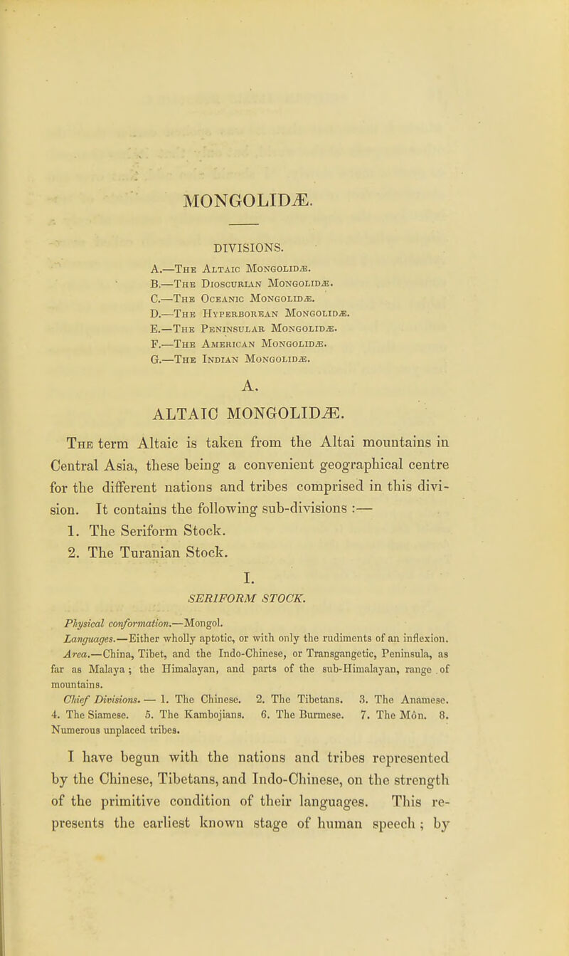 MONGOLID^. DIVISIONS. A. —The Altaic Mongolid*. B. —The Dioscurian Mongolidje. C. —The Oceanic Mongolid^. D. —The Hyperborean MoNGOLiDiE. E. —The Peninsular Mongolid^. F. —The American Mongolid/e. G. —The Indian Mongolid^. A. ALTAIC MONGOLID^. The term Altaic is taken from the Altai mountains in Central Asia, these being a convenient geographical centre for the diiferent nations and tribes comprised in this divi- sion. It contains the following sub-divisions :— 1. The Seriform Stock. 2. The Turanian Stock. I. SERIFORM STOCK. Physical conformation.—Mongol, Languages.—Either wholly aptotic, or with only the rudiments of an inflexion. Area.—China, Tibet, and the Indo-Chinese, or Transgangctic, Peninsula, as far as Malaya; the Himalayan, and parts of the sub-Himalayan, range .of mountains. Chief Divisions. — 1. The Chinese. 2. The Tibetans. 3. The Anamesc. 4. The Siamese. 6. The Kambojians. 6. The Burmese. 7. The Mon. 8. Numerous unplaced tribes. I have begun with the nations and tribes represented by the Chinese, Tibetans, and Indo-Chinese, on the strength of the primitive condition of their languages. This re- presents the earliest known stage of human speech ; by