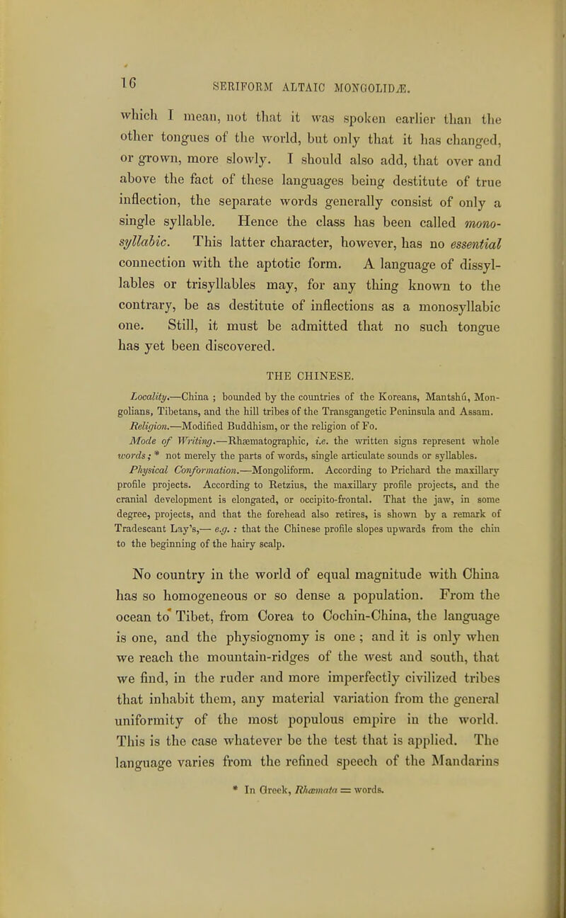 whicli I mean, not that it was spoken earlier than the other tongues of the world, but only that it has changed, or grown, more slowly. I should also add, that over and above the fact of these languages being destitute of true inflection, the separate words generally consist of only a single syllable. Hence the class has been called mono- syllabic. This latter character, however, has no essential connection with the aptotic form. A language of dissyl- lables or trisyllables may, for any thing known to the contrary, be as destitute of inflections as a monosyllabic one. Still, it must be admitted that no such tongue has yet been discovered. THE CHINESE. Locality,—China ; bounded by the countries of the Koreans, Mantshd, Mon- golians, Tibetans, and the hill tribes of the Transgangetic Peninsula and Assam. Religion.—Modified Buddhism, or the religion of Fo. Mode of Writing.—Rhcematographic, i.e. the written signs represent whole words; * not merely the parts of words, single articulate soimds or syllables. Physical Conformation.—Mongoliform. According to Prichard the maxillary profile projects. According to Retzius, the maxillary profile projects, and the cranial development is elongated, or occipito-frontal. That the jaw, in some degree, projects, and that the forehead also retires, is shown by a remark of Tradescant Lay's,— e.g. : that the Chinese profile slopes upwards from the chin to the beginning of tie hairy scalp. No country in the world of equal magnitude with China has so homogeneous or so dense a population. From the ocean to* Tibet, from Oorea to Oochin-China, the language is one, and the physiognomy is one; and it is only when we reach the mountain-ridges of the west and south, that we find, in the ruder and more imperfectly civilized tribes that inhabit them, any material vaiiation from the general uniformity of the most populous empire in the world. This is the case whatever be the test that is applied. The language varies from the refined speech of the Mandarins • In Greek, Rhannata =z words.