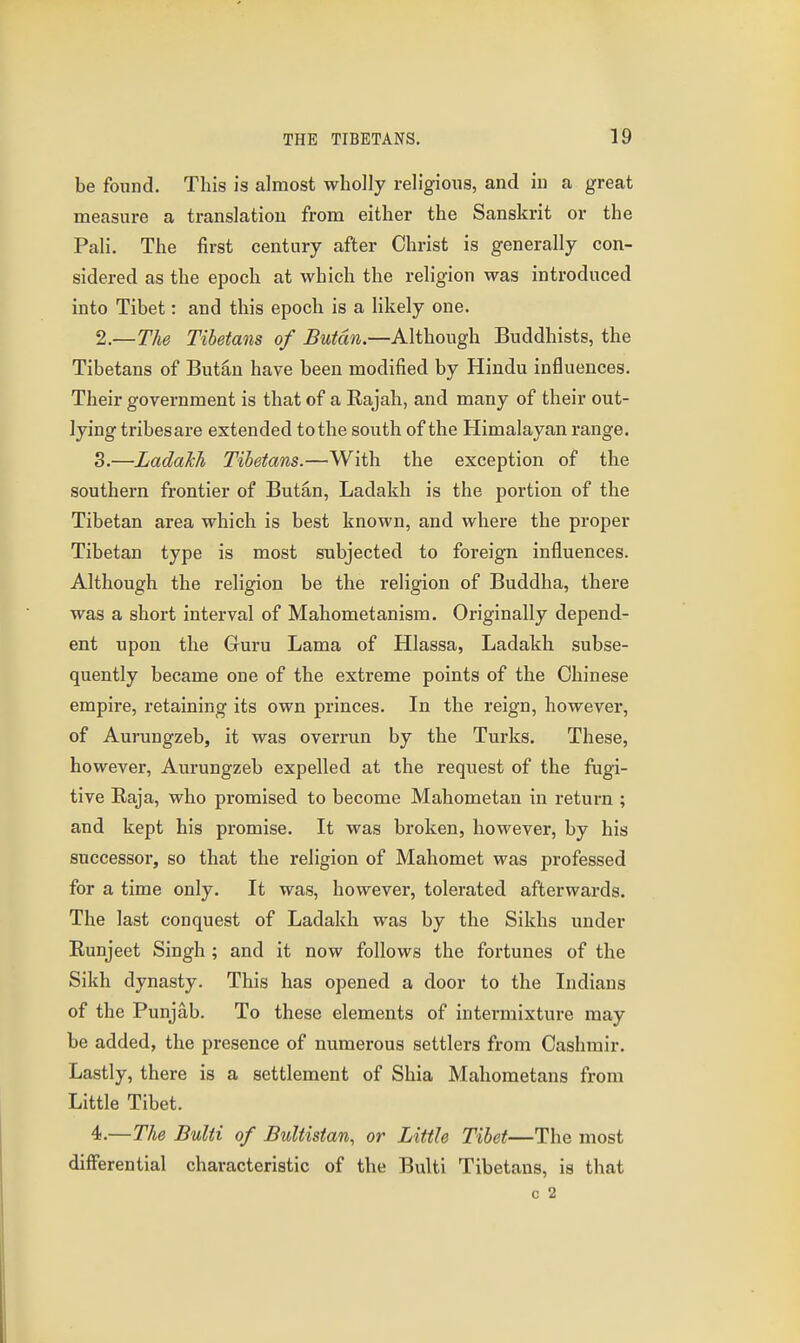 be found. This is almost wholly religious, and in a great measure a translation from either the Sanskrit or the Pali. The first century after Christ is generally con- sidered as the epoch at which the religion was introduced into Tibet: and this epoch is a likely one. 2. —The Tibetans of Butcin.—Although Buddhists, the Tibetans of Butan have been modified by Hindu influences. Their government is that of a Rajah, and many of their out- lying tribes are extended to the south of the Himalayan range. 3. —LadaTih Tibetans.—With the exception of the southern frontier of Butan, Ladakh is the portion of the Tibetan area which is best known, and where the proper Tibetan type is most subjected to foreign influences. Although the religion be the religion of Buddha, there was a short interval of Mahometanism. Originally depend- ent upon the Guru Lama of Hlassa, Ladakh subse- quently became one of the extreme points of the Chinese empire, retaining its own princes. In the reign, however, of Aurungzeb, it was overrun by the Turks. These, however, Aurungzeb expelled at the request of the fugi- tive Raja, who promised to become Mahometan in return ; and kept his promise. It was broken, however, by his successor, so that the religion of Mahomet was professed for a time only. It was, however, tolerated afterwards. The last conquest of Ladakh was by the Sikhs under Runjeet Singh ; and it now follows the fortunes of the Sikh dynasty. This has opened a door to the Indians of the Punjab. To these elements of intermixture may be added, the presence of numerous settlers from Cashrair. Lastly, there is a settlement of Shia Mahometans from Little Tibet. 4. —The Bulti of Bultistan, or Little Tibet—The most differential characteristic of the Bulti Tibetans, is that c 2