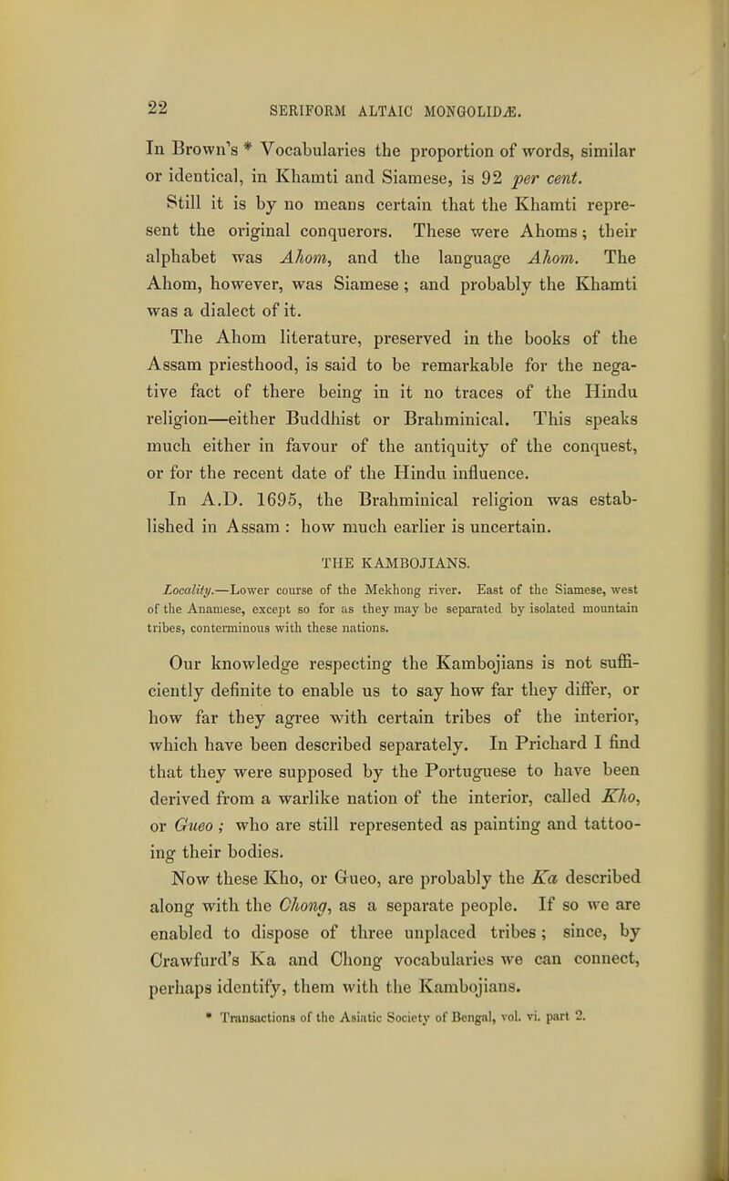 In Brown's * Vocabularies the proportion of words, similar or identical, in Khamti and Siamese, is 92 fer cent. Still it is by no means certain that the Khamti repre- sent the original conquerors. These were Ahoms; their alphabet was Ahom, and the language Ahom. The Ahom, however, was Siamese; and probably the Khamti was a dialect of it. The Ahom literature, preserved in the books of the Assam priesthood, is said to be remarkable for the nega- tive fact of there being in it no traces of the Hindu religion—either Buddhist or Brahminical. This speaks much either in favour of the antiquity of the conquest, or for the recent date of the Hindu influence. In A.D. 1695, the Brahminical religion was estab- lished in Assam : how much earlier is uncertain. THE KAMBOJIANS. Locality.—Lower course of the Mekhong river. East of the Siamese, west of the Anamese, except so for as they may be separated by isolated monntain tribes, conterminous with these nations. Our knowledge respecting the Kambojians is not suffi- ciently definite to enable us to say how far they differ, or how far they agree with certain tribes of the interior, which have been described separately. In Prichard I find that they were supposed by the Portuguese to have been derived from a warlike nation of the interior, called Kho, or Gmo ; who are still represented as painting and tattoo- ing their bodies. Now these Kho, or Grueo, are probably the Ka described along with the Chong, as a separate people. If so we are enabled to dispose of three unplaced tribes; since, by Crawfurd's Ka and Chong vocabuku-ios we can connect, perhaps identify, them with the Kambojians. • Transactions of the Asiatic Society of Bengal, vol. vi. part 2.