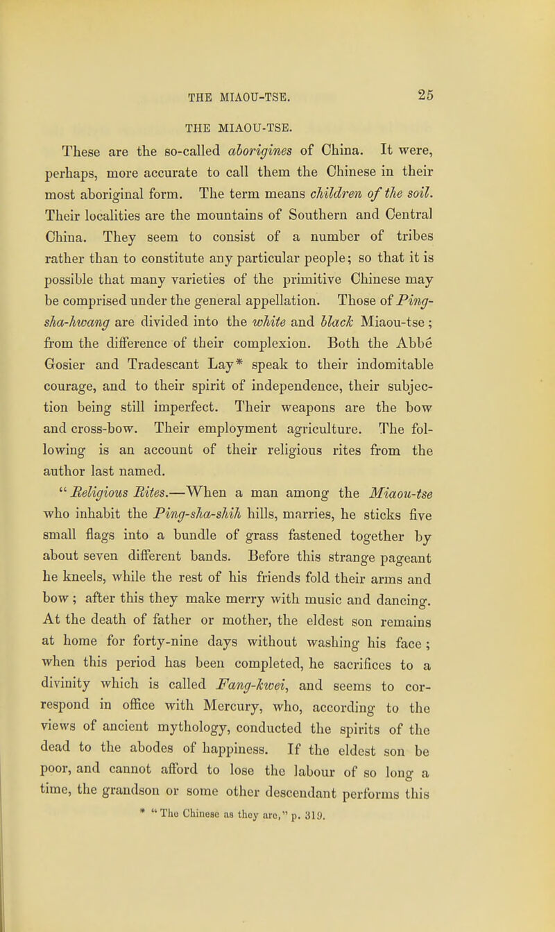 26 THE MIAOU-TSE. These are the so-called aborigines of China. It were, perhaps, more accurate to call them the Chinese in their most aboriginal form. The term means children of the soil. Their localities are the mountains of Southern and Central China. They seem to consist of a number of tribes rather than to constitute any particular people; so that it is possible that many varieties of the primitive Chinese may be comprised under the general appellation. Those of Ping- sha-hwang are divided into the white and hlach Miaou-tse; fi'om the difference of their complexion. Both the Abbe Gosier and Tradescant Lay* speak to their indomitable courage, and to their spirit of independence, their subjec- tion being still imperfect. Their weapons are the bow and cross-bow. Their employment agriculture. The fol- lowing is an account of their religious rites from the author last named.  Beligious Bites.—When a man among the Miaou-tse who inhabit the Ping-sha-shih hills, marries, he sticks five small flags into a bundle of grass fastened together by about seven different bands. Before this strange pageant be kneels, while the rest of his friends fold their arms and bow; after this they make merry with music and dancing. At the death of father or mother, the eldest son remains at home for forty-nine days without washing his face ; when this period has been completed, he sacrifices to a divinity which is called Fang-kwei, and seems to cor- respond in office with Mercury, who, according to the views of ancient mythology, conducted the spirits of the dead to the abodes of happiness. If the eldest son be poor, and cannot afford to lose the labour of so long a time, the grandson or some other descendant performs this • Tho Chineae as thoy arc, p. 319.
