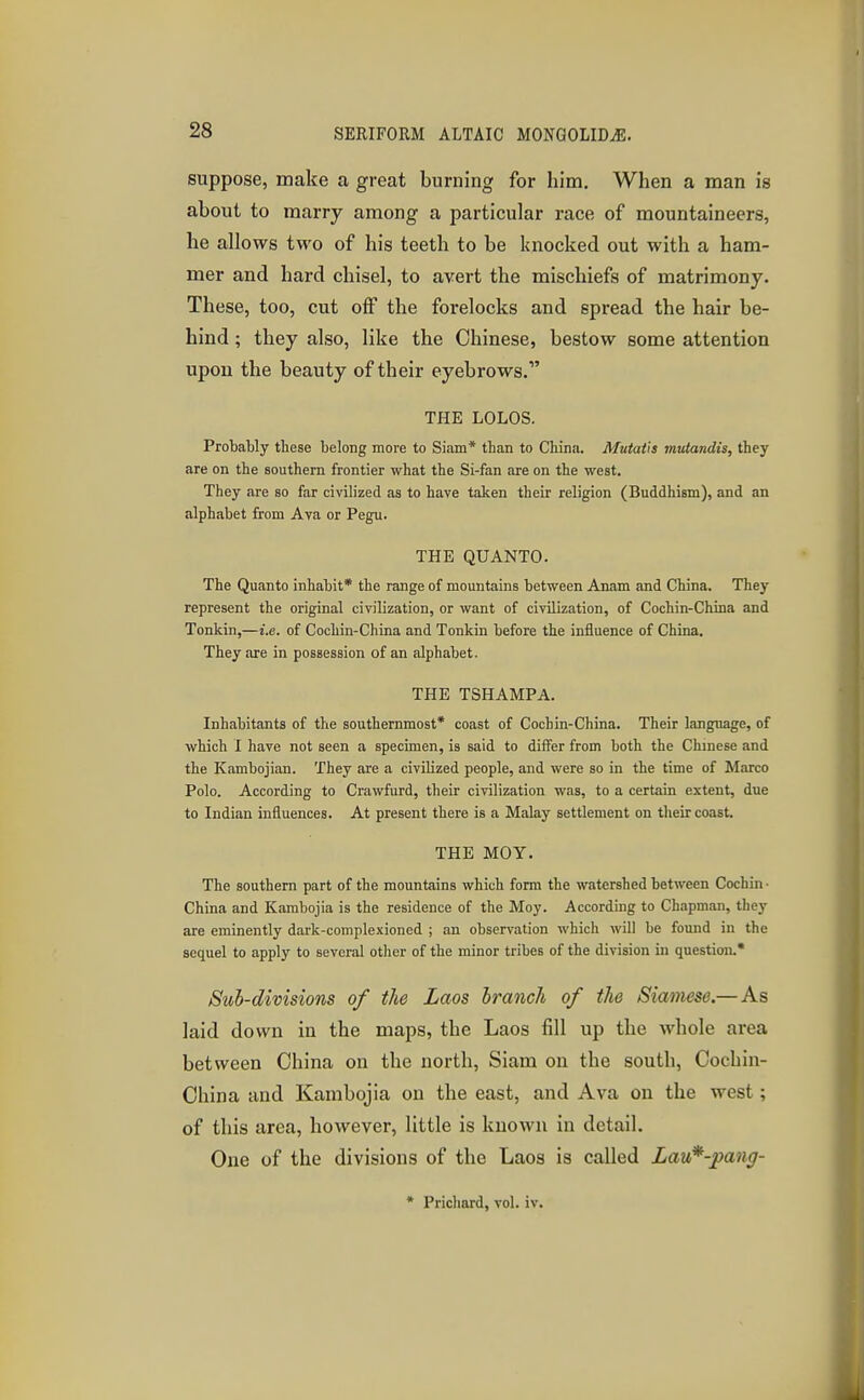 suppose, make a great burning for him. When a man is about to marry among a particular race of mountaineers, he allows two of his teeth to be knocked out with a ham- mer and hard chisel, to avert the mischiefs of matrimony. These, too, cut off the forelocks and spread the hair be- hind ; they also, like the Chinese, bestow some attention upon the beauty of their eyebrows. THE LOLOS. Probably these belong more to Siam* than to China. Mutatis mutandis, they are on the southern frontier what the Si-fan are on the west. They are so far civilized as to have taken their religion (Buddhism), and an alphabet from Ava or Pegu. THE QUANTO. The Quanto inhabit* the range of mountains between Anam and China. They represent the original civilization, or want of civilization, of Cochin-China and Tonkin,—i.e. of Cochin-China and Tonkin before the influence of China. They are in possession of an alphabet. THE TSHAMPA. Inhabitants of the southernmost* coast of Cochin-China. Their language, of which I have not seen a specimen, is said to differ from both the Chinese and the Kambojian. They are a civilized people, and were so in the time of Marco Polo. According to Crawfurd, their civilization was, to a certain extent, due to Indian influences. At present there is a Malay settlement on their coast. THE MOY. The southern part of the mountains which form the watershed between Cochin • China and Kambojia is the residence of the Moy. According to Chapman, they are eminently dark-complexioned ; an observation which will be found in the sequel to apply to several other of the minor tribes of the division in question.* Sub-divisions of the Laos branch of the Siamese.—As laid down in the maps, the Laos fill up the whole area between China on the north, Siam on the south, Cochin- China and Kambojia on the east, and Ava on the west; of this area, however, little is known in detail. One of the divisions of the Laos is called Lau*-pang-