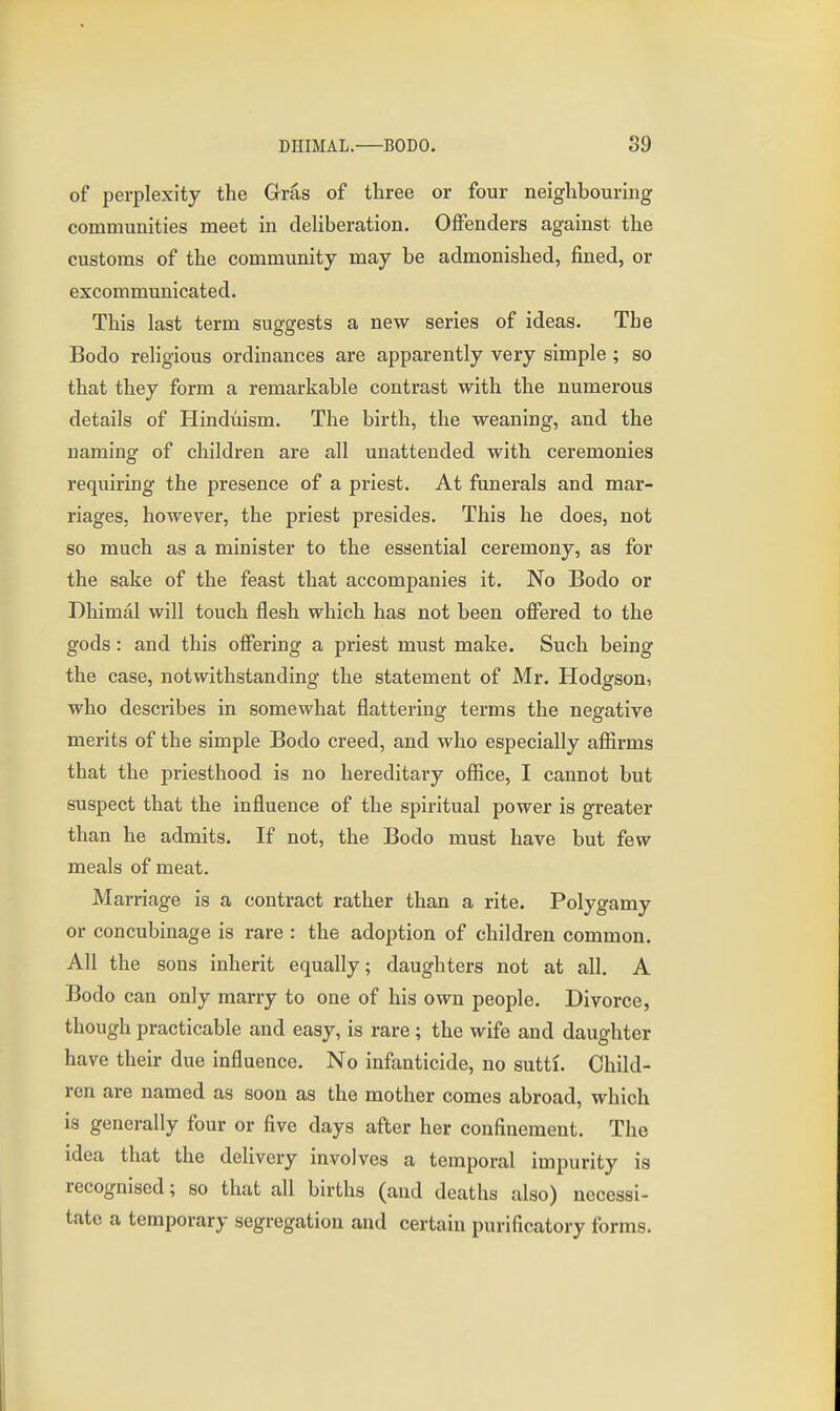 of perplexity the Gras of three or four neighbouring communities meet in deUberation. Offenders against the customs of the community may be admonished, fined, or excommunicated. This last term suggests a new series of ideas. The Bodo religious ordinances are apparently very simple ; so that they form a remarkable contrast with the numerous details of Hinduism. The birth, the weaning, and the naming of children are all unattended with ceremonies requiring the presence of a priest. At funerals and mar- riages, however, the priest presides. This he does, not so much as a minister to the essential ceremony, as for the sake of the feast that accompanies it. No Bodo or Dhimal will touch flesh which has not been offered to the gods: and this offering a priest must make. Such being the case, notwithstanding the statement of Mr. Hodgson, who describes in somewhat flattering terms the negative merits of the simple Bodo creed, and who especially affirms that the priesthood is no hereditary office, I cannot but suspect that the influence of the spiritual power is greater than he admits. If not, the Bodo must have but few meals of meat. Marriage is a contract rather than a rite. Polygamy or concubinage is rare : the adoption of children common. All the sons inherit equally; daughters not at all. A Bodo can only marry to one of his own people. Divorce, though practicable and easy, is rare; the wife and daughter have their due influence. No infanticide, no sutti. Child- ren are named as soon as the mother comes abroad, which is generally four or five days after her confinement. The idea that the delivery involves a temporal impurity is recognised; so that all births (and deaths also) necessi- tate a temporary segregation and certain purificatory forms.