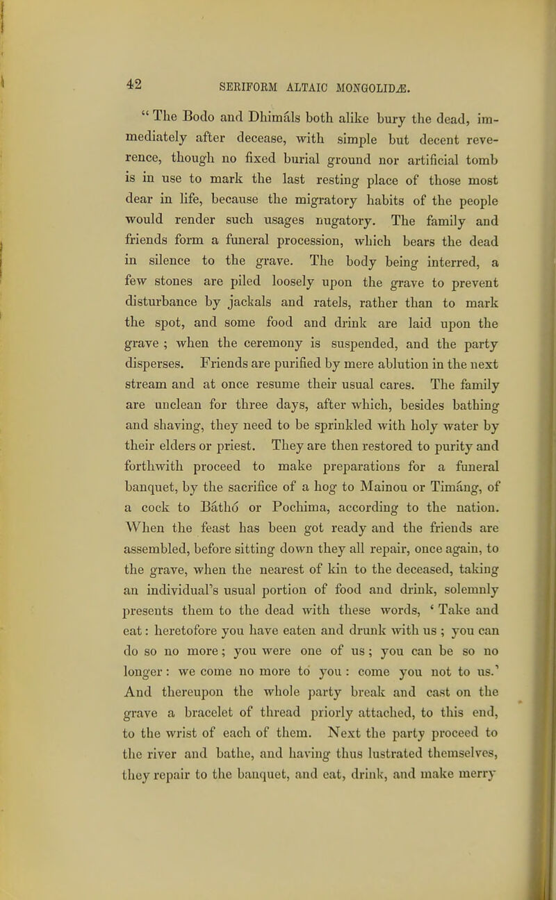  The Bodo and Dhimals both alike bury the dead, im- mediately after decease, with simple but decent reve- rence, though no fixed burial ground nor artificial tomb is in use to mark the last resting place of those most dear in life, because the migratory habits of the people would render such usages nugatory. The family and friends form a funeral procession, which bears the dead in silence to the grave. The body being interred, a few stones are piled loosely upon the grave to prevent disturbance by jackals and ratels, rather than to mark the spot, and some food and drink are laid upon the grave ; when the ceremony is suspended, and the party disperses. Friends are purified by mere ablution in the next stream and at once resume their usual cares. The family are unclean for three days, after which, besides bathing and shaving, they need to be sprinkled with holy water by their elders or priest. They are then restored to purity and forthwith proceed to make preparations for a funeral banquet, by the sacrifice of a hog to Mainou or Timaug, of a cock to Batho or Pochima, according to the nation. When the feast has been got ready and the friends are assembled, before sitting down they all repair, once again, to the grave, when the nearest of kin to the deceased, taking an individual's usual portion of food and drink, solemnly presents them to the dead with these words, ' Take and eat: heretofore you have eaten and drunk with us ; you can do so no more; you were one of us; you can be so no longer: we come no more to you : come you not to us.' And thereupon the whole party break and cast on the grave a bracelet of thread priorly attached, to this end, to the wrist of each of them. Next the party proceed to the river and bathe, and having thus lustrated themselves, they repair to the banquet, and eat, drink, and make merry